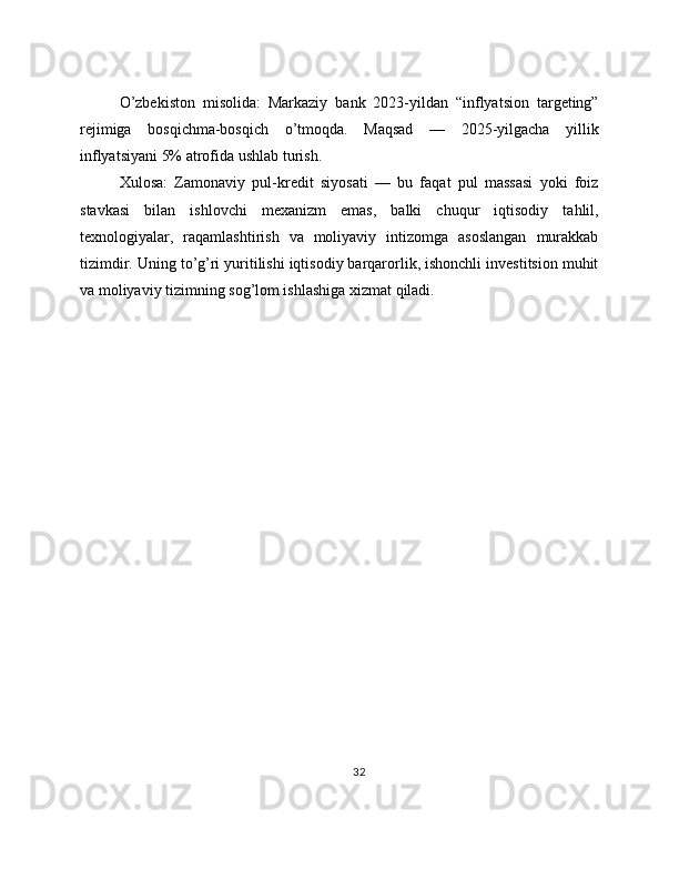 O’zbekiston   misolida:   Markaziy   bank   2023-yildan   “inflyatsion   targeting”
rejimiga   bosqichma-bosqich   o’tmoqda.   Maqsad   —   2025-yilgacha   yillik
inflyatsiyani 5% atrofida ushlab turish.
Xulosa:   Zamonaviy   pul-kredit   siyosati   —   bu   faqat   pul   massasi   yoki   foiz
stavkasi   bilan   ishlovchi   mexanizm   emas,   balki   chuqur   iqtisodiy   tahlil,
texnologiyalar,   raqamlashtirish   va   moliyaviy   intizomga   asoslangan   murakkab
tizimdir. Uning to’g’ri yuritilishi iqtisodiy barqarorlik, ishonchli investitsion muhit
va moliyaviy tizimning sog’lom ishlashiga xizmat qiladi.
32 