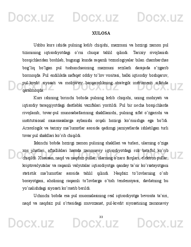 XULOSA
Ushbu   kurs   ishida   pulning   kelib   chiqishi,   mazmuni   va   hozirgi   zamon   pul
tizimining   iqtisodiyotdagi   o’rni   chuqur   tahlil   qilindi.   Tarixiy   rivojlanish
bosqichlaridan boshlab, bugungi kunda raqamli  texnologiyalar  bilan chambarchas
bog’liq   bo’lgan   pul   tushunchasining   mazmuni   sezilarli   darajada   o’zgarib
bormoqda.  Pul  endilikda  nafaqat  oddiy  to’lov  vositasi,   balki   iqtisodiy   boshqaruv,
pul-kredit   siyosati   va   moliyaviy   barqarorlikning   strategik   instrumenti   sifatida
qaralmoqda.
Kurs   ishining   birinchi   bobida   pulning   kelib   chiqishi,   uning   mohiyati   va
iqtisodiy   taraqqiyotdagi   dastlabki   vazifalari   yoritildi.   Pul   bir   necha   bosqichlarda
rivojlanib,   tovar-pul   munosabatlarining   shakllanishi,   pulning   sifat   o’zgarishi   va
institutsional   muassasalarga   aylanishi   orqali   hozirgi   ko’rinishga   ega   bo’ldi.
Arxeologik   va   tarixiy   ma’lumotlar   asosida   qadimgi   jamiyatlarda   ishlatilgan   turli
tovar pul shakllari ko’rib chiqildi.
Ikkinchi   bobda   hozirgi   zamon   pulining   shakllari   va   turlari,   ularning   o’ziga
xos   jihatlari,   afzalliklari   hamda   zamonaviy   iqtisodiyotdagi   roli   batafsil   ko’rib
chiqildi. Xususan, naqd va naqdsiz pullar, ularning o’zaro farqlari, elektron pullar,
kriptovalyutalar   va   raqamli   valyutalar   iqtisodiyotga   qanday   ta’sir   ko’rsatayotgani
statistik   ma’lumotlar   asosida   tahlil   qilindi.   Naqdsiz   to’lovlarning   o’sib
borayotgani,   aholining   raqamli   to’lovlarga   o’tish   tendensiyasi,   davlatning   bu
yo’nalishdagi siyosati ko’rsatib berildi.
Uchinchi   bobda   esa   pul   muomalasining   real   iqtisodiyotga   bevosita   ta’siri,
naqd   va   naqdsiz   pul   o’rtasidagi   muvozanat,   pul-kredit   siyosatining   zamonaviy
33 