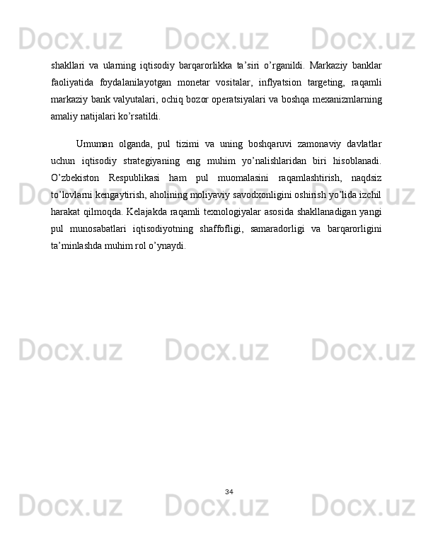 shakllari   va   ularning   iqtisodiy   barqarorlikka   ta’siri   o’rganildi.   Markaziy   banklar
faoliyatida   foydalanilayotgan   monetar   vositalar,   inflyatsion   targeting,   raqamli
markaziy bank valyutalari, ochiq bozor operatsiyalari va boshqa mexanizmlarning
amaliy natijalari ko’rsatildi.
Umuman   olganda,   pul   tizimi   va   uning   boshqaruvi   zamonaviy   davlatlar
uchun   iqtisodiy   strategiyaning   eng   muhim   yo’nalishlaridan   biri   hisoblanadi.
O’zbekiston   Respublikasi   ham   pul   muomalasini   raqamlashtirish,   naqdsiz
to’lovlarni kengaytirish, aholining moliyaviy savodxonligini oshirish yo’lida izchil
harakat qilmoqda. Kelajakda raqamli texnologiyalar asosida shakllanadigan yangi
pul   munosabatlari   iqtisodiyotning   shaffofligi,   samaradorligi   va   barqarorligini
ta’minlashda muhim rol o’ynaydi. 
34 