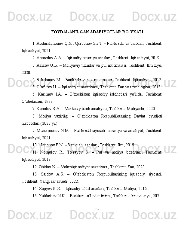 FOYDALANILGAN ADABIYOTLAR RO`YXATI
1. Abdurahmonov Q.X., Qurbonov Sh.T. – Pul-kredit va banklar, Toshkent:
Iqtisodiyot, 2021.
2. Ahmedov A.A. – Iqtisodiy nazariya asoslari, Toshkent: Iqtisodiyot, 2019.
3. Azizov U.B. – Moliyaviy tizimlar va pul muomalasi, Toshkent: Ilm ziyo,
2020.
4. Bekchanov M. – Bank ishi va pul muomalasi, Toshkent: Iqtisodiyot, 2017.
5. G’ofurov U. – Iqtisodiyot nazariyasi, Toshkent: Fan va texnologiya, 2018.
6.   Karimov   I.A.   –   O’zbekiston   iqtisodiy   islohotlari   yo’lida,   Toshkent:
O’zbekiston, 1999
7. Komilov R.A. – Markaziy bank amaliyoti, Toshkent: Moliyachi, 2020
8.   Moliya   vazirligi   –   O’zbekiston   Respublikasining   Davlat   byudjeti
hisobotlari (2022 yil).
9. Musurmonov N.M. – Pul-kredit siyosati: nazariya va amaliyot, Toshkent:
Iqtisodiyot, 2021.
10. Nishonov F.N. – Bank ishi asoslari, Toshkent: Ilm, 2019.
11.   Norqulov   R.,   To’rayev   S.   –   Pul   va   moliya   bozorlari,   Toshkent:
Iqtisodiyot, 2018.
12. Obidov N. – Makroiqtisodiyot nazariyasi, Toshkent: Fan, 2020.
13.   Saidov   A.S.   –   O’zbekiston   Respublikasining   iqtisodiy   siyosati,
Toshkent: Yangi asr avlodi, 2022.
14. Xojiyev B.X. – Iqtisodiy tahlil asoslari, Toshkent: Moliya, 2016.
15. Yuldashev N.K. – Elektron to’lovlar tizimi, Toshkent: Innovatsiya, 2021.
35 