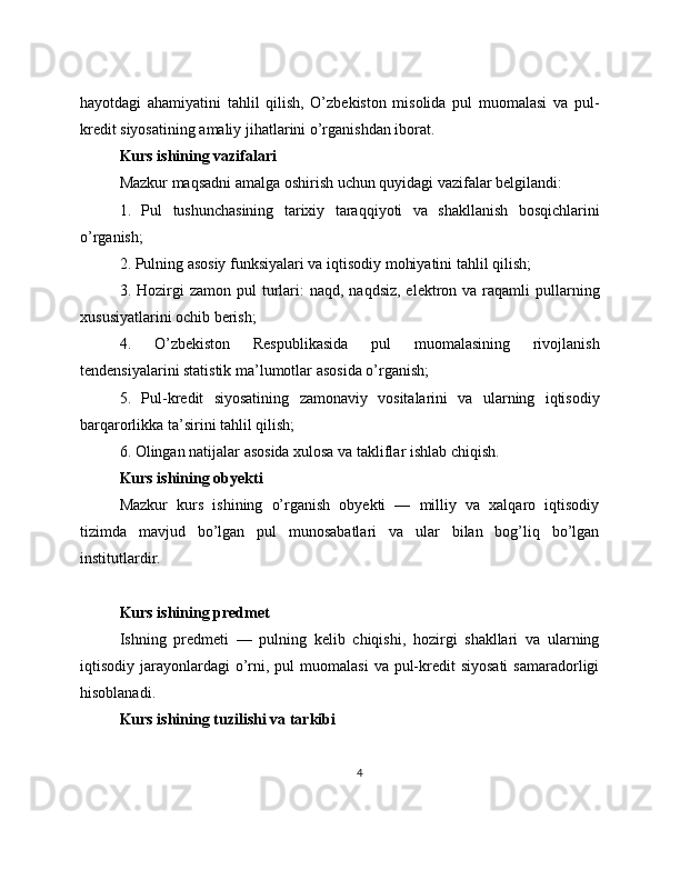 hayotdagi   ahamiyatini   tahlil   qilish,   O’zbekiston   misolida   pul   muomalasi   va   pul-
kredit siyosatining amaliy jihatlarini o’rganishdan iborat.
Kurs ishining vazifalari
Mazkur maqsadni amalga oshirish uchun quyidagi vazifalar belgilandi:
1.   Pul   tushunchasining   tarixiy   taraqqiyoti   va   shakllanish   bosqichlarini
o’rganish;
2. Pulning asosiy funksiyalari va iqtisodiy mohiyatini tahlil qilish;
3. Hozirgi  zamon  pul   turlari:  naqd,  naqdsiz,  elektron va  raqamli  pullarning
xususiyatlarini ochib berish;
4.   O’zbekiston   Respublikasida   pul   muomalasining   rivojlanish
tendensiyalarini statistik ma’lumotlar asosida o’rganish;
5.   Pul-kredit   siyosatining   zamonaviy   vositalarini   va   ularning   iqtisodiy
barqarorlikka ta’sirini tahlil qilish;
6. Olingan natijalar asosida xulosa va takliflar ishlab chiqish.
Kurs ishining obyekti
Mazkur   kurs   ishining   o’rganish   obyekti   —   milliy   va   xalqaro   iqtisodiy
tizimda   mavjud   bo’lgan   pul   munosabatlari   va   ular   bilan   bog’liq   bo’lgan
institutlardir.
Kurs ishining predmet
Ishning   predmeti   —   pulning   kelib   chiqishi,   hozirgi   shakllari   va   ularning
iqtisodiy jarayonlardagi   o’rni, pul   muomalasi   va pul-kredit   siyosati  samaradorligi
hisoblanadi.
Kurs ishining tuzilishi va tarkibi
4 