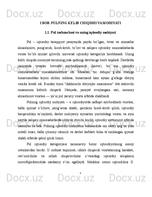 I BOB. PULNING KELIB CHIQISHI VA MOHIYATI
1.1. Pul tushunchasi va uning iqtisodiy mohiyati
Pul   –   iqtisodiy   taraqqiyot   jarayonida   paydo   bo’lgan,   tovar   va   xizmatlar
almashinuvi,   jamg’arish,   hisob-kitob,   to’lov   va   xalqaro   iqtisodiy   munosabatlarda
vosita   bo’lib   xizmat   qiluvchi   universal   iqtisodiy   kategoriya   hisoblanadi.   Uning
kelib chiqishi insoniyat tarixining juda qadimgi davrlariga borib taqaladi. Dastlabki
jamiyatda   tovarlar   bevosita   ayirboshlanardi   (barter),   bu   esa   iqtisodiy
munosabatlarni   murakkablashtirar   edi.   Masalan,   bir   dehqon   g’alla   evaziga
hunarmanddan   kiyim   olishni   xohlasa,   hunarmand   ham   aynan   g’allaga   ehtiyoj
sezishi   kerak   edi.   Bunday   tizim   "ikkilamchi   ehtiyojlar   muammosi"   deb   ataluvchi
muammoni   keltirib   chiqardi.   Natijada,   jamiyat   rivojlangani   sari,   umumiy
almashinuv vositasi — ya’ni pul zaruriy vosita sifatida shakllandi
Pulning   iqtisodiy   mohiyati   –   u   iqtisodiyotda   nafaqat   ayirboshlash   vositasi,
balki   qiymat   o’lchovi,   jamg’arma   shakli,   qarzlarni   hisob-kitob   qilish,   iqtisodiy
barqarorlikni   ta’minlash,   davlat   moliyaviy   siyosatini   yuritishdagi   vosita,   va   ayni
paytda xalqaro munosabatlarda ishtirok etuvchi kuchli iqtisodiy instrument sifatida
namoyon bo’ladi. Pulning iqtisodiy mohiyatini tushunishda uni oddiy qog’oz yoki
metall   emas,   balki   ijtimoiy   ishonch   va   davlat   kafolati   bilan   ta’minlangan   qiymat
shakli sifatida qabul qilish lozim.
Pul   iqtisodiy   kategoriyasi   zamonaviy   bozor   iqtisodiyotining   asosiy
ustunlaridan   biridir.   U   mehnat   taqsimoti,   ishlab   chiqarish   vositalarining   harakati,
iste’molchilar   va   ishlab   chiqaruvchilar   o’rtasidagi   iqtisodiy   aloqalarni
muvofiqlashtirishda   markaziy   o’rin   egallaydi.   Mashhur   nemis   iqtisodchisi   G.
6 