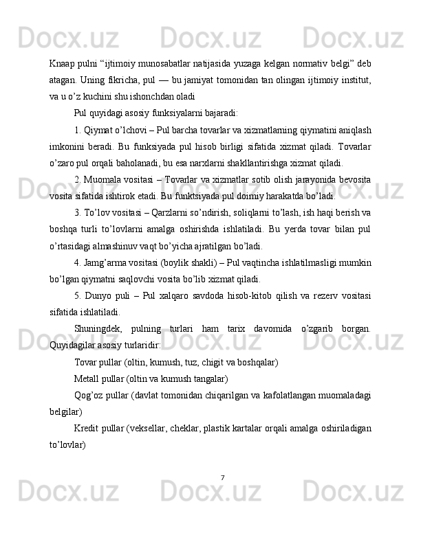 Knaap pulni “ijtimoiy munosabatlar natijasida yuzaga kelgan normativ belgi” deb
atagan. Uning fikricha, pul — bu jamiyat tomonidan tan olingan ijtimoiy institut,
va u o’z kuchini shu ishonchdan oladi
Pul quyidagi asosiy funksiyalarni bajaradi:
1. Qiymat o’lchovi – Pul barcha tovarlar va xizmatlarning qiymatini aniqlash
imkonini   beradi.   Bu   funksiyada   pul   hisob   birligi   sifatida   xizmat   qiladi.   Tovarlar
o’zaro pul orqali baholanadi, bu esa narxlarni shakllantirishga xizmat qiladi.
2. Muomala vositasi – Tovarlar va xizmatlar sotib olish jarayonida bevosita
vosita sifatida ishtirok etadi. Bu funktsiyada pul doimiy harakatda bo’ladi.
3. To’lov vositasi – Qarzlarni so’ndirish, soliqlarni to’lash, ish haqi berish va
boshqa   turli   to’lovlarni   amalga   oshirishda   ishlatiladi.   Bu   yerda   tovar   bilan   pul
o’rtasidagi almashinuv vaqt bo’yicha ajratilgan bo’ladi.
4. Jamg’arma vositasi (boylik shakli) – Pul vaqtincha ishlatilmasligi mumkin
bo’lgan qiymatni saqlovchi vosita bo’lib xizmat qiladi.
5.   Dunyo   puli   –   Pul   xalqaro   savdoda   hisob-kitob   qilish   va   rezerv   vositasi
sifatida ishlatiladi. 
Shuningdek,   pulning   turlari   ham   tarix   davomida   o’zgarib   borgan.
Quyidagilar asosiy turlaridir:
Tovar pullar (oltin, kumush, tuz, chigit va boshqalar)
Metall pullar (oltin va kumush tangalar)
Qog’oz pullar (davlat tomonidan chiqarilgan va kafolatlangan muomaladagi
belgilar)
Kredit pullar (veksellar, cheklar, plastik kartalar orqali amalga oshiriladigan
to’lovlar)
7 