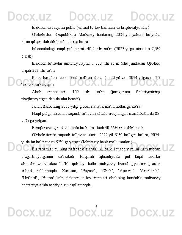 Elektron va raqamli pullar (virtual to’lov tizimlari va kriptovalyutalar)
O’zbekiston   Respublikasi   Markaziy   bankining   2024-yil   yakuni   bo’yicha
e’lon qilgan statistik hisobotlariga ko’ra:
Muomaladagi   naqd   pul   hajmi:   40,2   trln   so’m   (2023-yilga   nisbatan   7,5%
o’sish)
Elektron   to’lovlar   umumiy   hajmi:   1   030   trln   so’m   (shu   jumladan   QR-kod
orqali 312 trln so’m
Bank   kartalari   soni:   35,6   million   dona   (2020-yildan   2024-yilgacha   2,3
baravar ko’paygan)
Aholi   omonatlari:   102   trln   so’m   (jamg’arma   funksiyasining
rivojlanayotganidan dalolat beradi)
Jahon Bankining 2023-yilgi global statistik ma’lumotlariga ko’ra:
Naqd pulga nisbatan raqamli to’lovlar ulushi rivojlangan mamlakatlarda 85-
90% ga yetgan.
Rivojlanayotgan davlatlarda bu ko’rsatkich 40-55% ni tashkil etadi.
O’zbekistonda  raqamli  to’lovlar  ulushi  2022-yil  31%  bo’lgan bo’lsa, 2024-
yilda bu ko’rsatkich 52% ga yetgan (Markaziy bank ma’lumotlari).
Bu raqamlar pulning nafaqat  o’z shaklini, balki iqtisodiy rolini ham tubdan
o’zgartirayotganini   ko’rsatadi.   Raqamli   iqtisodiyotda   pul   faqat   tovarlar
almashinuvi   vositasi   bo’lib   qolmay,   balki   moliyaviy   texnologiyalarning   asosi
sifatida   ishlamoqda.   Xususan,   "Payme",   "Click",   "Apelsin",   "Anorbank",
"UzCard",   "Humo"   kabi   elektron   to’lov   tizimlari   aholining   kundalik   moliyaviy
operatsiyalarida asosiy o’rin egallamoqda.
8 