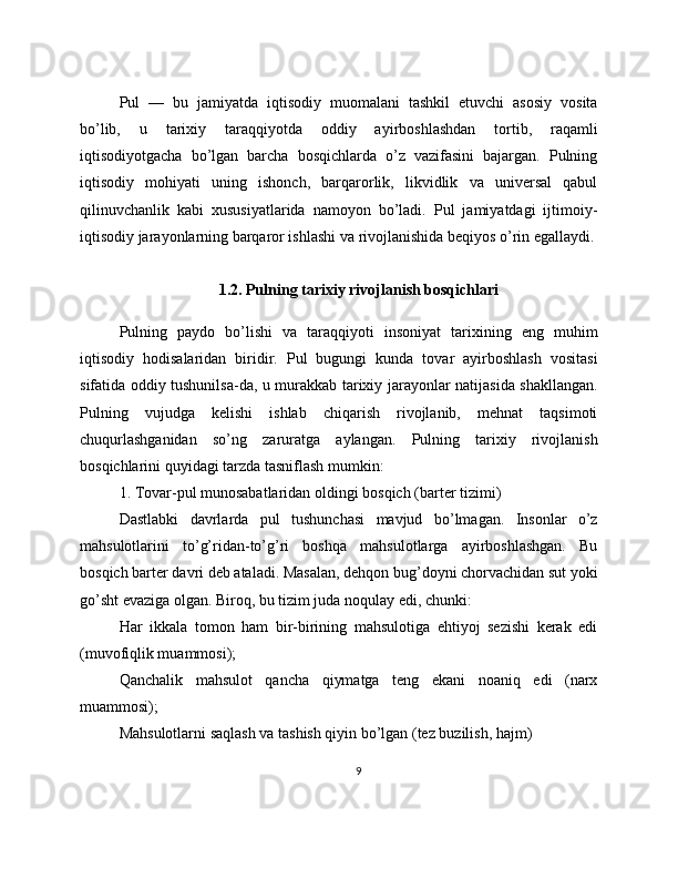 Pul   —   bu   jamiyatda   iqtisodiy   muomalani   tashkil   etuvchi   asosiy   vosita
bo’lib,   u   tarixiy   taraqqiyotda   oddiy   ayirboshlashdan   tortib,   raqamli
iqtisodiyotgacha   bo’lgan   barcha   bosqichlarda   o’z   vazifasini   bajargan.   Pulning
iqtisodiy   mohiyati   uning   ishonch,   barqarorlik,   likvidlik   va   universal   qabul
qilinuvchanlik   kabi   xususiyatlarida   namoyon   bo’ladi.   Pul   jamiyatdagi   ijtimoiy-
iqtisodiy jarayonlarning barqaror ishlashi va rivojlanishida beqiyos o’rin egallaydi.
1.2. Pulning tarixiy rivojlanish bosqichlari
Pulning   paydo   bo’lishi   va   taraqqiyoti   insoniyat   tarixining   eng   muhim
iqtisodiy   hodisalaridan   biridir.   Pul   bugungi   kunda   tovar   ayirboshlash   vositasi
sifatida oddiy tushunilsa-da, u murakkab tarixiy jarayonlar natijasida shakllangan.
Pulning   vujudga   kelishi   ishlab   chiqarish   rivojlanib,   mehnat   taqsimoti
chuqurlashganidan   so’ng   zaruratga   aylangan.   Pulning   tarixiy   rivojlanish
bosqichlarini quyidagi tarzda tasniflash mumkin:
1. Tovar-pul munosabatlaridan oldingi bosqich (barter tizimi)
Dastlabki   davrlarda   pul   tushunchasi   mavjud   bo’lmagan.   Insonlar   o’z
mahsulotlarini   to’g’ridan-to’g’ri   boshqa   mahsulotlarga   ayirboshlashgan.   Bu
bosqich barter davri deb ataladi. Masalan, dehqon bug’doyni chorvachidan sut yoki
go’sht evaziga olgan. Biroq, bu tizim juda noqulay edi, chunki:
Har   ikkala   tomon   ham   bir-birining   mahsulotiga   ehtiyoj   sezishi   kerak   edi
(muvofiqlik muammosi);
Qanchalik   mahsulot   qancha   qiymatga   teng   ekani   noaniq   edi   (narx
muammosi);
Mahsulotlarni saqlash va tashish qiyin bo’lgan (tez buzilish, hajm)
9 