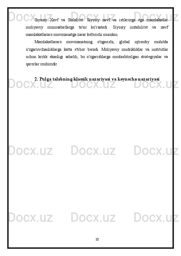 Siyosiy   Xavf   va   Stabilitet:   Siyosiy   xavf   va   istikrorga   ega   mamlakatlar
moliyaviy   munosabatlarga   ta'sir   ko'rsatadi.   Siyosiy   instabilitet   va   xavf
mamlakatlararo muvozanatga zarar keltirishi mumkin.
Mamlakatlararo   muvozanatning   o'zgarishi,   global   iqtisodiy   muhitda
o'zgaruvchanliklarga   katta   e'tibor   beradi.   Moliyaviy   mudrikliklar   va   institutlar
uchun   kritik   ekanligi   sababli,   bu   o'zgarishlarga   moslashtirilgan   strategiyalar   va
qarorlar muhimdir.
2.  Pulga talabning klassik nazariyasi  va keynscha nazariyasi
10 
