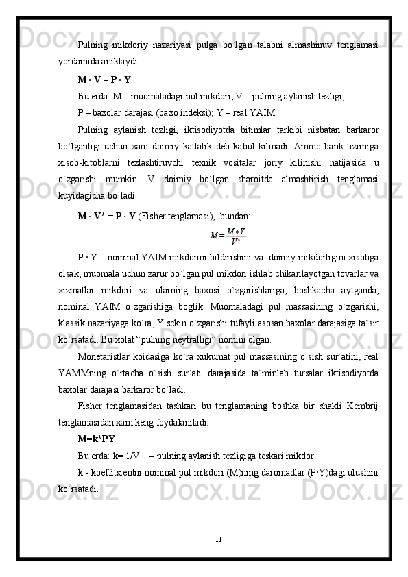 Pulning   mikdoriy   nazariyasi   pulga   bo`lgan   talabni   almashinuv   tenglamasi
yordamida aniklaydi:
M · V = P · Y
Bu erda: M – muomaladagi pul mikdori; V – pulning aylanish tezligi;
P – baxolar darajasi (baxo indeksi); Y – real YAIM.
Pulning   aylanish   tezligi,   iktisodiyotda   bitimlar   tarkibi   nisbatan   barkaror
bo`lganligi   uchun   xam   doimiy   kattalik   deb   kabul   kilinadi.   Ammo   bank   tizimiga
xisob-kitoblarni   tezlashtiruvchi   texnik   vositalar   joriy   kilinishi   natijasida   u
o`zgarishi   mumkin.   V   doimiy   bo`lgan   sharoitda   almashtirish   tenglamasi
kuyidagicha bo`ladi:
M · V* = P · Y  (Fisher tenglamasi),  bundan:                   M	=	M	∗Y	
V¿
P · Y – nominal YAIM mikdorini bildirishini va  doimiy mikdorligini xisobga
olsak, muomala uchun zarur bo`lgan pul mikdori ishlab chikarilayotgan tovarlar va
xizmatlar   mikdori   va   ularning   baxosi   o`zgarishlariga,   boshkacha   aytganda,
nominal   YAIM   o`zgarishiga   boglik.   Muomaladagi   pul   massasining   o`zgarishi,
klassik nazariyaga ko`ra, Y sekin o`zgarishi tufayli asosan baxolar darajasiga ta`sir
ko`rsatadi. Bu xolat “pulning neytralligi” nomini olgan.
Monetaristlar   koidasiga   ko`ra   xukumat   pul   massasining   o`sish   sur`atini,   real
YAMMning   o`rtacha   o`sish   sur`ati   darajasida   ta`minlab   tursalar   iktisodiyotda
baxolar darajasi barkaror bo`ladi.
Fisher   tenglamasidan   tashkari   bu   tenglamaning   boshka   bir   shakli   Kembrij
tenglamasidan xam keng foydalaniladi:
M=k*PY 
Bu erda: k= 1/V    – pulning aylanish tezligiga teskari mikdor.                     
k - koeffitsientni nominal pul mikdori (M)ning daromadlar (P·Y)dagi ulushini
ko`rsatadi.
11 