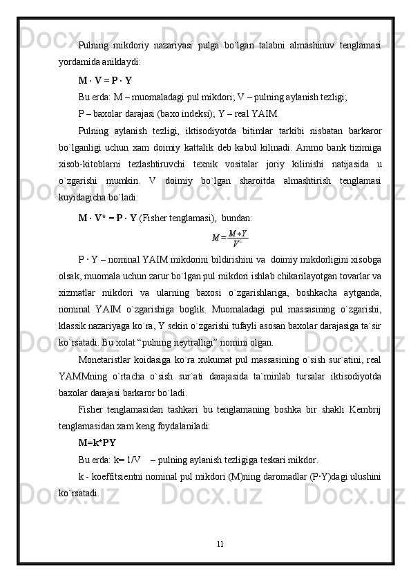 Pulning   mikdoriy   nazariyasi   pulga   bo`lgan   talabni   almashinuv   tenglamasi
yordamida aniklaydi:
M · V = P · Y
Bu erda: M – muomaladagi pul mikdori; V – pulning aylanish tezligi;
P – baxolar darajasi (baxo indeksi); Y – real YAIM.
Pulning   aylanish   tezligi,   iktisodiyotda   bitimlar   tarkibi   nisbatan   barkaror
bo`lganligi   uchun   xam   doimiy   kattalik   deb   kabul   kilinadi.   Ammo   bank   tizimiga
xisob-kitoblarni   tezlashtiruvchi   texnik   vositalar   joriy   kilinishi   natijasida   u
o`zgarishi   mumkin.   V   doimiy   bo`lgan   sharoitda   almashtirish   tenglamasi
kuyidagicha bo`ladi:
M · V* = P · Y  (Fisher tenglamasi),  bundan:                   M	=	M	∗Y	
V¿
P · Y – nominal YAIM mikdorini bildirishini va  doimiy mikdorligini xisobga
olsak, muomala uchun zarur bo`lgan pul mikdori ishlab chikarilayotgan tovarlar va
xizmatlar   mikdori   va   ularning   baxosi   o`zgarishlariga,   boshkacha   aytganda,
nominal   YAIM   o`zgarishiga   boglik.   Muomaladagi   pul   massasining   o`zgarishi,
klassik nazariyaga ko`ra, Y sekin o`zgarishi tufayli asosan baxolar darajasiga ta`sir
ko`rsatadi. Bu xolat “pulning neytralligi” nomini olgan.
Monetaristlar   koidasiga   ko`ra   xukumat   pul   massasining   o`sish   sur`atini,   real
YAMMning   o`rtacha   o`sish   sur`ati   darajasida   ta`minlab   tursalar   iktisodiyotda
baxolar darajasi barkaror bo`ladi.
Fisher   tenglamasidan   tashkari   bu   tenglamaning   boshka   bir   shakli   Kembrij
tenglamasidan xam keng foydalaniladi:
M=k*PY 
Bu erda: k= 1/V    – pulning aylanish tezligiga teskari mikdor.                     
k - koeffitsientni nominal pul mikdori (M)ning daromadlar (P·Y)dagi ulushini
ko`rsatadi.
11
