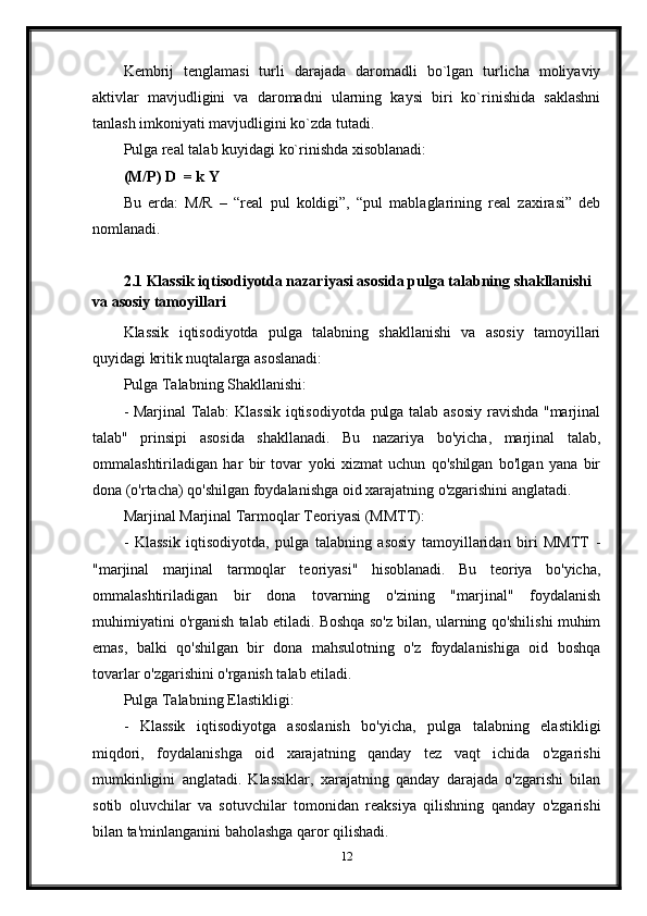 Kembrij   tenglamasi   turli   darajada   daromadli   bo`lgan   turlicha   moliyaviy
aktivlar   mavjudligini   va   daromadni   ularning   kaysi   biri   ko`rinishida   saklashni
tanlash imkoniyati mavjudligini ko`zda tutadi.
Pulga real talab kuyidagi ko`rinishda xisoblanadi: 
(M/P) D  = k Y
Bu   erda:   M/R   –   “real   pul   koldigi”,   “pul   mablaglarining   real   zaxirasi”   deb
nomlanadi.
2.1 Klassik iqtisodiyotda nazariyasi asosida pulga talabning shakllanishi 
va asosiy tamoyillari
Klassik   iqtisodiyotda   pulga   talabning   shakllanishi   va   asosiy   tamoyillari
quyidagi kritik nuqtalarga asoslanadi:
Pulga Talabning Shakllanishi:
- Marjinal  Talab: Klassik iqtisodiyotda pulga talab asosiy ravishda "marjinal
talab"   prinsipi   asosida   shakllanadi.   Bu   nazariya   bo'yicha,   marjinal   talab,
ommalashtiriladigan   har   bir   tovar   yoki   xizmat   uchun   qo'shilgan   bo'lgan   yana   bir
dona (o'rtacha) qo'shilgan foydalanishga oid xarajatning o'zgarishini anglatadi.
Marjinal Marjinal Tarmoqlar Teoriyasi (MMTT):
-   Klassik   iqtisodiyotda,   pulga   talabning   asosiy   tamoyillaridan   biri   MMTT   -
"marjinal   marjinal   tarmoqlar   teoriyasi"   hisoblanadi.   Bu   teoriya   bo'yicha,
ommalashtiriladigan   bir   dona   tovarning   o'zining   "marjinal"   foydalanish
muhimiyatini o'rganish talab etiladi. Boshqa so'z bilan, ularning qo'shilishi muhim
emas,   balki   qo'shilgan   bir   dona   mahsulotning   o'z   foydalanishiga   oid   boshqa
tovarlar o'zgarishini o'rganish talab etiladi.
Pulga Talabning Elastikligi:
-   Klassik   iqtisodiyotga   asoslanish   bo'yicha,   pulga   talabning   elastikligi
miqdori,   foydalanishga   oid   xarajatning   qanday   tez   vaqt   ichida   o'zgarishi
mumkinligini   anglatadi.   Klassiklar,   xarajatning   qanday   darajada   o'zgarishi   bilan
sotib   oluvchilar   va   sotuvchilar   tomonidan   reaksiya   qilishning   qanday   o'zgarishi
bilan ta'minlanganini baholashga qaror qilishadi.
12 