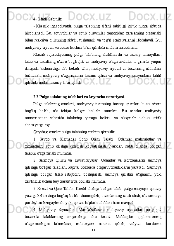 4. Sifatli Sabitlik:
-   Klassik   iqtisodiyotda   pulga   talabning   sifatli   sabitligi   kritik   nuqta   sifatida
hisoblanadi.   Bu,   sotuvchilar   va   sotib   oluvchilar   tomonidan   xarajatning   o'zgarishi
bilan reaksiya  qilishning  sifatli, tushunarli   va  to'g'ri   reaksiyalarini  ifodalaydi.  Bu,
moliyaviy siyosat va bozor kuchini ta'sir qilishda muhim hisoblanadi.
Klassik   iqtisodiyotning   pulga   talabning   shakllanishi   va   asosiy   tamoyillari,
talab   va   taklifning   o'zaro   bog'liqlik   va   moliyaviy   o'zgaruvchilar   to'g'risida   yuqori
darajada   tushunishga   olib   keladi.   Ular,   moliyaviy   siyosat   va   bozorning   ishlashini
tushunish,   moliyaviy   o'zgarishlarni   taxmin   qilish   va   moliyaviy   jarayonlarni   tahlil
qilishda muhim asosiy ta'sir qiladi.
2.2 Pulga talabning talablari va keynscha nazariyasi.
Pulga   talabning   asoslari,   moliyaviy   tizimning   boshqa   qismlari   bilan   o'zaro
bog'liq   bo'lib,   o'z   ichiga   kelgan   bo'lishi   mumkin.   Bu   asoslar   moliyaviy
munosabatlar   sohasida   talabning   yuzaga   kelishi   va   o'zgarishi   uchun   kritik
ahamiyatga ega.
Quyidagi asoslar pulga talabning muhim qismidir:
1.   Savdo   va   Xizmatlar   Sotib   Olish   Talabi:   Odamlar   mahsulotlar   va
xizmatlarni   sotib   olishga   qiziqish   ko'rsatishadi.   Narxlar,   sotib   olishga   bo'lgan
talabni o'zgartirishi mumkin.
2.   Sarmoya   Qilish   va   Investitsiyalar:   Odamlar   va   korxonalarni   sarmoya
qilishga bo'lgan talablari, kapital  bozorida o'zgaruvchanliklarni  yaratadi. Sarmoya
qilishga   bo'lgan   talab   istiqbolni   boshqarish,   sarmoya   qilishni   o'rganish,   yoki
xavfsizlik uchun boy xarakterda bo'lishi mumkin.
3. Kredit va Qarz Talabi: Kredit olishga bo'lgan talab, pulga ehtiyojni qanday
yuzaga keltirishiga bog'liq bo'lib, shuningdek, odamlarning sotib olish, o'z sarmoya
portfeylini kengaytirish, yoki qarzni to'plash talablari ham mavjud.
4.   Moliyaviy   Siyosatlar:   Mamlakatlararo   moliyaviy   siyosatlar,   joriy   pul
bozorida   talablarning   o'zgarishiga   olib   keladi.   Mablag'lar   qoplamasining
o'zgarmasligini   ta'minlash,   inflatsiyani   nazorat   qilish,   valyuta   kurslarini
13 