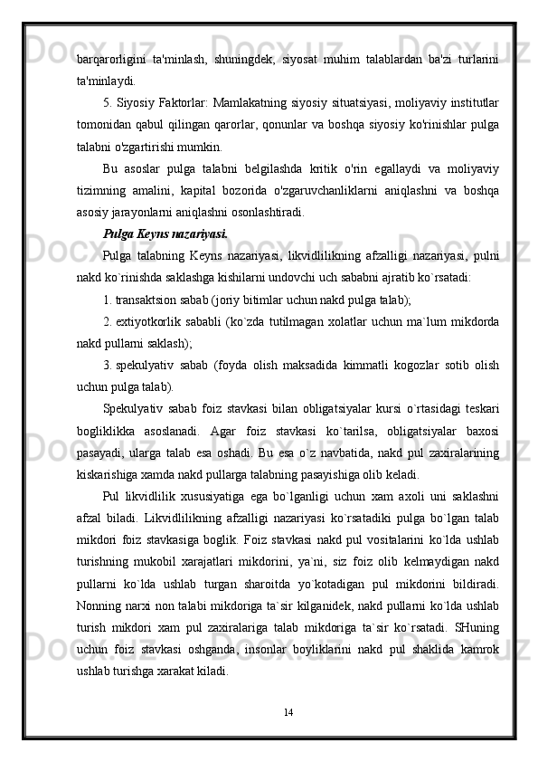 barqarorligini   ta'minlash,   shuningdek,   siyosat   muhim   talablardan   ba'zi   turlarini
ta'minlaydi.
5. Siyosiy Faktorlar:  Mamlakatning siyosiy situatsiyasi,  moliyaviy institutlar
tomonidan   qabul   qilingan   qarorlar,   qonunlar   va   boshqa   siyosiy   ko'rinishlar   pulga
talabni o'zgartirishi mumkin.
Bu   asoslar   pulga   talabni   belgilashda   kritik   o'rin   egallaydi   va   moliyaviy
tizimning   amalini,   kapital   bozorida   o'zgaruvchanliklarni   aniqlashni   va   boshqa
asosiy jarayonlarni aniqlashni osonlashtiradi.
Pulga Keyns nazariyasi.
Pulga   talabning   Keyns   nazariyasi,   likvidlilikning   afzalligi   nazariyasi,   pulni
nakd ko`rinishda saklashga kishilarni undovchi uch sababni ajratib ko`rsatadi:
1. transaktsion sabab (joriy bitimlar uchun nakd pulga talab);
2. extiyotkorlik   sababli   (ko`zda   tutilmagan   xolatlar   uchun   ma`lum   mikdorda
nakd pullarni saklash);
3. spekulyativ   sabab   (foyda   olish   maksadida   kimmatli   kogozlar   sotib   olish
uchun pulga talab).
Spekulyativ   sabab   foiz   stavkasi   bilan   obligatsiyalar   kursi   o`rtasidagi   teskari
bogliklikka   asoslanadi.   Agar   foiz   stavkasi   ko`tarilsa,   obligatsiyalar   baxosi
pasayadi,   ularga   talab   esa   oshadi.   Bu   esa   o`z   navbatida,   nakd   pul   zaxiralarining
kiskarishiga xamda nakd pullarga talabning pasayishiga olib keladi.
Pul   likvidlilik   xususiyatiga   ega   bo`lganligi   uchun   xam   axoli   uni   saklashni
afzal   biladi.   Likvidlilikning   afzalligi   nazariyasi   ko`rsatadiki   pulga   bo`lgan   talab
mikdori   foiz   stavkasiga   boglik.   Foiz   stavkasi   nakd   pul   vositalarini   ko`lda   ushlab
turishning   mukobil   xarajatlari   mikdorini,   ya`ni,   siz   foiz   olib   kelmaydigan   nakd
pullarni   ko`lda   ushlab   turgan   sharoitda   yo`kotadigan   pul   mikdorini   bildiradi.
Nonning narxi non talabi mikdoriga ta`sir kilganidek, nakd pullarni ko`lda ushlab
turish   mikdori   xam   pul   zaxiralariga   talab   mikdoriga   ta`sir   ko`rsatadi.   SHuning
uchun   foiz   stavkasi   oshganda,   insonlar   boyliklarini   nakd   pul   shaklida   kamrok
ushlab turishga xarakat kiladi. 
14