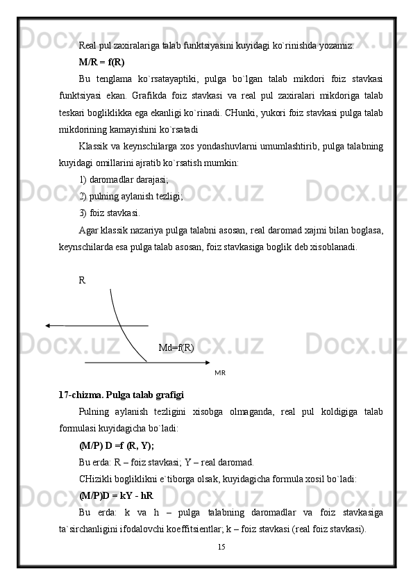 Real pul zaxiralariga talab funktsiyasini kuyidagi ko`rinishda yozamiz:
M/R = f(R)
Bu   tenglama   ko`rsatayaptiki,   pulga   bo`lgan   talab   mikdori   foiz   stavkasi
funktsiyasi   ekan.   Grafikda   foiz   stavkasi   va   real   pul   zaxiralari   mikdoriga   talab
teskari bogliklikka ega ekanligi ko`rinadi. CHunki, yukori foiz stavkasi pulga talab
mikdorining kamayishini ko`rsatadi
Klassik va keynschilarga xos yondashuvlarni umumlashtirib, pulga talabning
kuyidagi omillarini ajratib ko`rsatish mumkin:
1) daromadlar darajasi;
2) pulning aylanish tezligi;
3) foiz stavkasi.
Agar klassik nazariya pulga talabni asosan, real daromad xajmi bilan boglasa,
keynschilarda esa pulga talab asosan, foiz stavkasiga boglik deb xisoblanadi.
R
                                 Md=f(R)
                                                                                                              
17 -chizma. Pulga talab grafigi
Pulning   aylanish   tezligini   xisobga   olmaganda,   real   pul   koldigiga   talab
formulasi kuyidagicha bo`ladi:
(M/P) D =f (R, Y);
Bu erda: R – foiz stavkasi; Y – real daromad.
CHizikli bogliklikni e`tiborga olsak, kuyidagicha formula xosil bo`ladi:
(M/P)D = kY - hR
Bu   erda:   k   va   h   –   pulga   talabning   daromadlar   va   foiz   stavkasiga
ta`sirchanligini ifodalovchi koeffitsientlar; k – foiz stavkasi (real foiz stavkasi).
15MR 