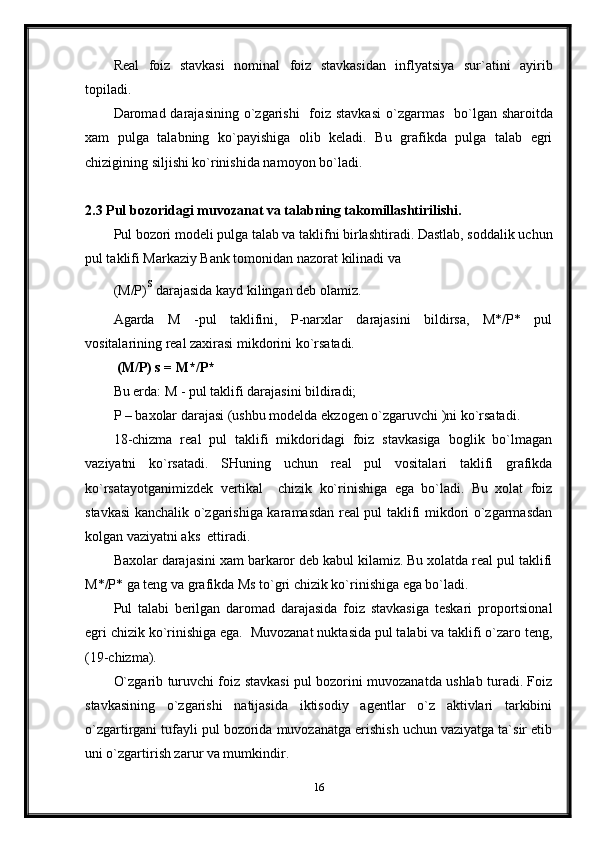 Real   foiz   stavkasi   nominal   foiz   stavkasidan   inflyatsiya   sur`atini   ayirib
topiladi.
Daromad darajasi ning   o`zgarishi    foiz stavkasi   o` zgarmas     bo`lgan sharoitda
xam   pulga   talabning   ko`payishiga   olib   keladi.   Bu   grafikda   pulga   talab   egri
chizigining siljishi ko`rinishida namoyon bo`ladi.
2.3 Pul bozori d agi muvozanat va talabning takomillashtirilishi.
Pul bozori modeli pulga talab va taklifni birlashtiradi. Dastlab, soddalik uchun
pul taklifi Markaziy Bank tomonidan nazorat kilinadi va 
(M/P) s
 darajasida kayd kilingan deb olamiz.
Agarda   M   -pul   taklifini,   P-narxlar   darajasini   bildirsa,   M*/P*   pul
vositalarining real zaxirasi mikdorini ko`rsatadi.
  (M/P) s = M*/P*
Bu erda: M - pul taklifi darajasini bildiradi;
P – ba x olar darajasi (ushbu modelda e kzogen  o`zgaruvchi )ni ko`rsatadi.
18 -chizma   real   pul   taklifi   mikdoridagi   foiz   stavkasiga   boglik   bo`lmagan
vaziyatni   ko`rsatadi.   SHuning   uchun   real   pul   vositalari   taklifi   grafikda
ko`rsatayotganimizdek   vertikal     chizik   ko`rinishiga   ega   bo`ladi.   Bu   xolat   foiz
stavkasi kanchalik o`zgarishiga karamasdan real pul taklifi mikdori o`zgarmasdan
kolgan vaziyatni aks  ettiradi.
Baxolar darajasini xam barkaror deb kabul kilamiz. Bu xolatda real pul taklifi
M*/P* ga teng va grafikda Ms to`gri chizik ko`rinishiga ega bo`ladi.
Pul   talabi   berilgan   daromad   darajasida   foiz   stavkasiga   teskari   proportsional
egri chizik ko`rinishiga ega.   Muvozanat nuktasida pul talabi va taklifi o`zaro teng,
(19-chizma).
O`zgarib turuvchi foiz stavkasi pul bozorini muvozanatda ushlab turadi. Foiz
stavkasining   o`zgarishi   natijasida   iktisodiy   agentlar   o`z   aktivlari   tarkibini
o`zgartirgani tufayli pul bozorida muvozanatga erishish uchun vaziyatga ta`sir etib
uni o`zgartirish zarur va mumkindir.
16