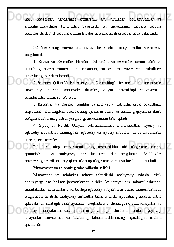 hosil   bo'ladigan   narxlarning   o'zgarishi,   shu   jumladan   qo'llanuvchilar   va
arzonlashtiruvchilar   tomonidan   bajariladi.   Bu   muvozanat,   xalqaro   valyuta
bozorlarida chet el valyutalarining kurslarini o'zgartirish orqali amalga oshiriladi.
Pul   bozorining   muvozanati   odatda   bir   necha   asosiy   omillar   yordamida
belgilanadi:
1.   Savdo   va   Xizmatlar   Narxlari:   Mahsulot   va   xizmatlar   uchun   talab   va
taklifning   o'zaro   munosabatini   o'rganish,   bu   esa   moliyaviy   munosabatlarni
tasvirlashga yordam beradi.
2. Sarmoya Qilish Va Investitsiyalar: O'z mablag'larini sotib olish, sotish yoki
investitsiya   qilishni   xohlovchi   shaxslar,   valyuta   bozoridagi   muvozanatni
belgilashda muhim rol o'ynaydi.
3.   Kreditlar   Va   Qarzlar:   Banklar   va   moliyaviy   institutlar   orqali   kreditlarni
taqsimlash,   shuningdek,   odamlarning   qarzlarni   olishi   va   ularning   qaytarish   sharti
bo'lgan shartlarning ustida yurganligi muvozanatni ta'sir qiladi.
4.   Siyoq   va   Politik   Olaylar:   Mamlakatlararo   munosabatlar,   siyosiy   va
iqtisodiy   siyosatlar,   shuningdek,   iqtisodiy   va   siyosiy   saboqlar   ham   muvozanatni
ta'sir qilishi mumkin.
Pul   bozorining   muvozanati,   o'zgaruvchanlikka   oid   o'zgarmas   asosiy
qonuniyliklar   va   moliyaviy   institutlar   tomonidan   belgilanadi.   Mablag'lar
bozorining har xil tarkibiy qismi o'zining o'zgarmas xususiyatlari bilan ajratiladi.
Muvozanat va talabning takomillashtirilishi
Muvozanat   va   talabning   takomillashtirilishi   moliyaviy   sohada   kritik
ahamiyatga   ega   bo'lgan   jarayonlardan   biridir.   Bu   jarayonlarni   takomillashtirish,
mamlakatlar, korxonalarni va boshqa iqtisodiy subjektlarni o'zaro munosabatlarda
o'zgarishlar   kiritish,   moliyaviy   institutlar   bilan   ishlash,   siyosatning   mudrik   qabul
qilinishi   va   strategik   reaktsiyalarni   rivojlantirish,   shuningdek,   innovatsiyalar   va
sarmoya   moliyalashni   kuchaytirish   orqali   amalga   oshirilishi   mumkin.   Quyidagi
jarayonlar   muvozanat   va   talabning   takomillashtirilishiga   qaratilgan   muhim
qismlardir:
19 