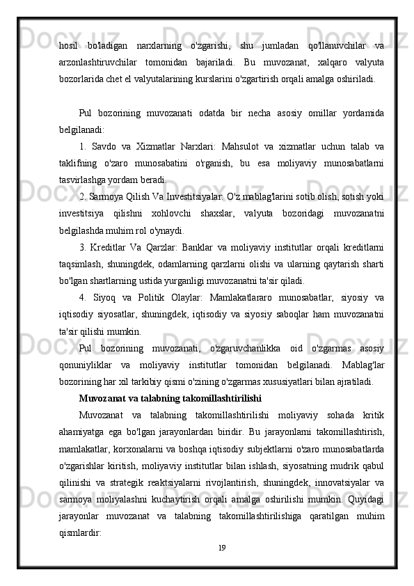 hosil   bo'ladigan   narxlarning   o'zgarishi,   shu   jumladan   qo'llanuvchilar   va
arzonlashtiruvchilar   tomonidan   bajariladi.   Bu   muvozanat,   xalqaro   valyuta
bozorlarida chet el valyutalarining kurslarini o'zgartirish orqali amalga oshiriladi.
Pul   bozorining   muvozanati   odatda   bir   necha   asosiy   omillar   yordamida
belgilanadi:
1.   Savdo   va   Xizmatlar   Narxlari:   Mahsulot   va   xizmatlar   uchun   talab   va
taklifning   o'zaro   munosabatini   o'rganish,   bu   esa   moliyaviy   munosabatlarni
tasvirlashga yordam beradi.
2. Sarmoya Qilish Va Investitsiyalar: O'z mablag'larini sotib olish, sotish yoki
investitsiya   qilishni   xohlovchi   shaxslar,   valyuta   bozoridagi   muvozanatni
belgilashda muhim rol o'ynaydi.
3.   Kreditlar   Va   Qarzlar:   Banklar   va   moliyaviy   institutlar   orqali   kreditlarni
taqsimlash,   shuningdek,   odamlarning   qarzlarni   olishi   va   ularning   qaytarish   sharti
bo'lgan shartlarning ustida yurganligi muvozanatni ta'sir qiladi.
4.   Siyoq   va   Politik   Olaylar:   Mamlakatlararo   munosabatlar,   siyosiy   va
iqtisodiy   siyosatlar,   shuningdek,   iqtisodiy   va   siyosiy   saboqlar   ham   muvozanatni
ta'sir qilishi mumkin.
Pul   bozorining   muvozanati,   o'zgaruvchanlikka   oid   o'zgarmas   asosiy
qonuniyliklar   va   moliyaviy   institutlar   tomonidan   belgilanadi.   Mablag'lar
bozorining har xil tarkibiy qismi o'zining o'zgarmas xususiyatlari bilan ajratiladi.
Muvozanat va talabning takomillashtirilishi
Muvozanat   va   talabning   takomillashtirilishi   moliyaviy   sohada   kritik
ahamiyatga   ega   bo'lgan   jarayonlardan   biridir.   Bu   jarayonlarni   takomillashtirish,
mamlakatlar, korxonalarni va boshqa iqtisodiy subjektlarni o'zaro munosabatlarda
o'zgarishlar   kiritish,   moliyaviy   institutlar   bilan   ishlash,   siyosatning   mudrik   qabul
qilinishi   va   strategik   reaktsiyalarni   rivojlantirish,   shuningdek,   innovatsiyalar   va
sarmoya   moliyalashni   kuchaytirish   orqali   amalga   oshirilishi   mumkin.   Quyidagi
jarayonlar   muvozanat   va   talabning   takomillashtirilishiga   qaratilgan   muhim
qismlardir:
19