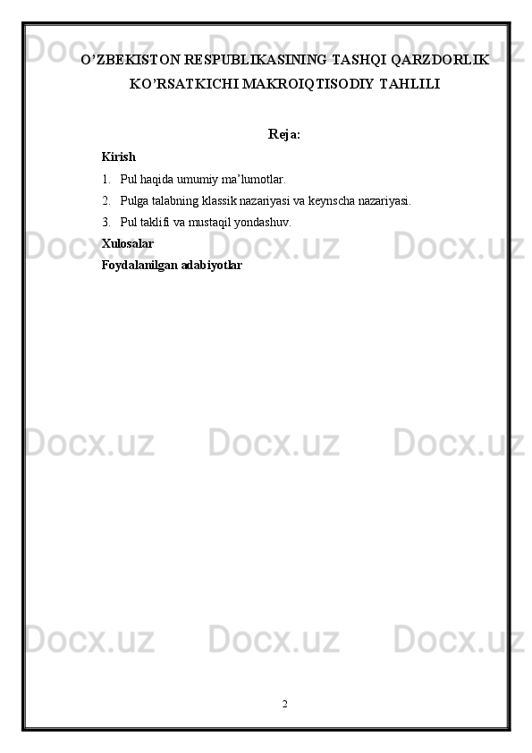 O’ZBEKISTON RESPUBLIKASINING TASHQI QARZDORLIK
KO’RSATKICHI MAKROIQTISODIY TAHLILI
Reja:
Kirish
1. Pul haqida umumiy ma’lumotlar.
2. Pulga talabning klassik nazariyasi va keynscha nazariyasi.
3. Pul taklifi va mustaqil yondashuv.
Xulosalar
Foydalanilgan adabiyotlar
2 