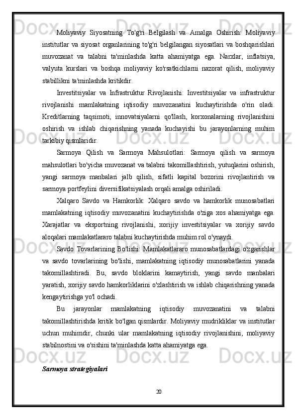 Moliyaviy   Siyosatning   To'g'ri   Belgilash   va   Amalga   Oshirish:   Moliyaviy
institutlar  va  siyosat  organlarining  to'g'ri  belgilangan  siyosatlari  va  boshqarishlari
muvozanat   va   talabni   ta'minlashda   katta   ahamiyatga   ega.   Narxlar,   inflatsiya,
valyuta   kurslari   va   boshqa   moliyaviy   ko'rsatkichlarni   nazorat   qilish,   moliyaviy
stabillikni ta'minlashda kritikdir.
Investitsiyalar   va   Infrastruktur   Rivojlanishi:   Investitsiyalar   va   infrastruktur
rivojlanishi   mamlakatning   iqtisodiy   muvozanatini   kuchaytirishda   o'rin   oladi.
Kreditlarning   taqsimoti,   innovatsiyalarni   qo'llash,   korxonalarning   rivojlanishini
oshirish   va   ishlab   chiqarishning   yanada   kuchayishi   bu   jarayonlarning   muhim
tarkibiy qismlaridir.
Sarmoya   Qilish   va   Sarmoya   Mahsulotlari:   Sarmoya   qilish   va   sarmoya
mahsulotlari bo'yicha muvozanat va talabni takomillashtirish, yutuqlarini oshirish,
yangi   sarmoya   manbalari   jalb   qilish,   sifatli   kapital   bozorini   rivojlantirish   va
sarmoya portfeylini diversifikatsiyalash orqali amalga oshiriladi.
Xalqaro   Savdo   va   Hamkorlik:   Xalqaro   savdo   va   hamkorlik   munosabatlari
mamlakatning   iqtisodiy   muvozanatini   kuchaytirishda   o'ziga   xos   ahamiyatga   ega.
Xarajatlar   va   eksportning   rivojlanishi,   xorijiy   investitsiyalar   va   xorijiy   savdo
aloqalari mamlakatlararo talabni kuchaytirishda muhim rol o'ynaydi.
Savdo   Tovarlarining   Bo'lishi:   Mamlakatlararo   munosabatlardagi   o'zgarishlar
va   savdo   tovarlarining   bo'lishi,   mamlakatning   iqtisodiy   munosabatlarini   yanada
takomillashtiradi.   Bu,   savdo   bloklarini   kamaytirish,   yangi   savdo   manbalari
yaratish, xorijiy savdo hamkorliklarini o'zlashtirish va ishlab chiqarishning yanada
kengaytirishga yo'l ochadi.
Bu   jarayonlar   mamlakatning   iqtisodiy   muvozanatini   va   talabni
takomillashtirishda kritik bo'lgan qismlardir. Moliyaviy mudrikliklar va institutlar
uchun   muhimdir,   chunki   ular   mamlakatning   iqtisodiy   rivojlanishini,   moliyaviy
stabilnostini va o'sishini ta'minlashda katta ahamiyatga ega.
Sarmoya strategiyalari
20 