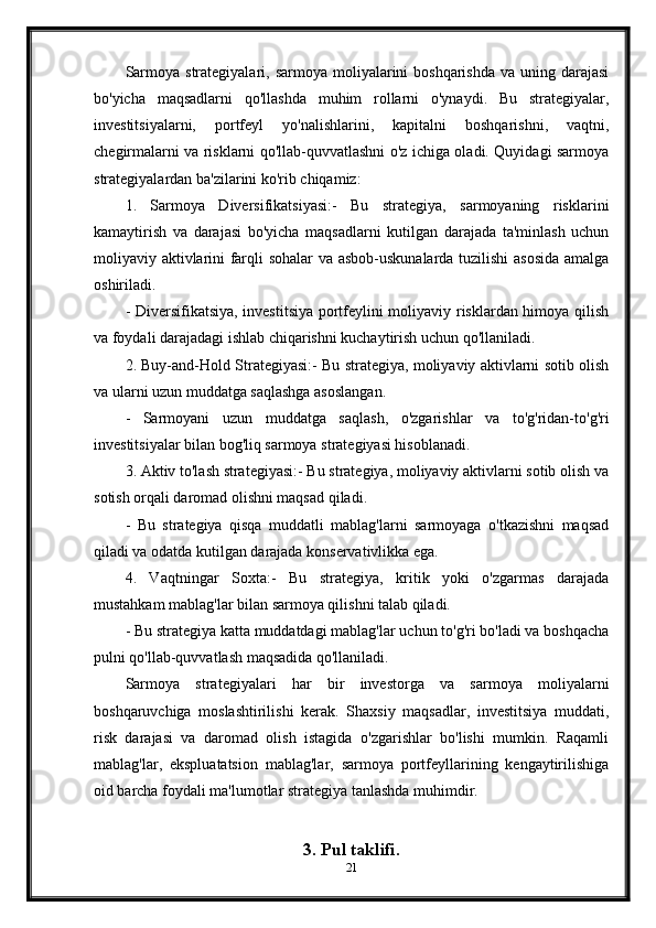 Sarmoya  strategiyalari, sarmoya  moliyalarini  boshqarishda  va  uning  darajasi
bo'yicha   maqsadlarni   qo'llashda   muhim   rollarni   o'ynaydi.   Bu   strategiyalar,
investitsiyalarni,   portfeyl   yo'nalishlarini,   kapitalni   boshqarishni,   vaqtni,
chegirmalarni va risklarni qo'llab-quvvatlashni o'z ichiga oladi. Quyidagi sarmoya
strategiyalardan ba'zilarini ko'rib chiqamiz:
1.   Sarmoya   Diversifikatsiyasi:-   Bu   strategiya,   sarmoyaning   risklarini
kamaytirish   va   darajasi   bo'yicha   maqsadlarni   kutilgan   darajada   ta'minlash   uchun
moliyaviy aktivlarini farqli sohalar  va asbob-uskunalarda tuzilishi  asosida amalga
oshiriladi.
- Diversifikatsiya, investitsiya portfeylini moliyaviy risklardan himoya qilish
va foydali darajadagi ishlab chiqarishni kuchaytirish uchun qo'llaniladi.
2. Buy-and-Hold Strategiyasi:- Bu strategiya, moliyaviy aktivlarni sotib olish
va ularni uzun muddatga saqlashga asoslangan.
-   Sarmoyani   uzun   muddatga   saqlash,   o'zgarishlar   va   to'g'ridan-to'g'ri
investitsiyalar bilan bog'liq sarmoya strategiyasi hisoblanadi.
3. Aktiv to'lash strategiyasi:- Bu strategiya, moliyaviy aktivlarni sotib olish va
sotish orqali daromad olishni maqsad qiladi.
-   Bu   strategiya   qisqa   muddatli   mablag'larni   sarmoyaga   o'tkazishni   maqsad
qiladi va odatda kutilgan darajada konservativlikka ega.
4.   Vaqtningar   Soxta:-   Bu   strategiya,   kritik   yoki   o'zgarmas   darajada
mustahkam mablag'lar bilan sarmoya qilishni talab qiladi.
- Bu strategiya katta muddatdagi mablag'lar uchun to'g'ri bo'ladi va boshqacha
pulni qo'llab-quvvatlash maqsadida qo'llaniladi.
Sarmoya   strategiyalari   har   bir   investorga   va   sarmoya   moliyalarni
boshqaruvchiga   moslashtirilishi   kerak.   Shaxsiy   maqsadlar,   investitsiya   muddati,
risk   darajasi   va   daromad   olish   istagida   o'zgarishlar   bo'lishi   mumkin.   Raqamli
mablag'lar,   ekspluatatsion   mablag'lar,   sarmoya   portfeyllarining   kengaytirilishiga
oid barcha foydali ma'lumotlar strategiya tanlashda muhimdir.
3.  Pul taklifi.
21 