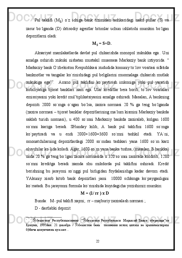 Pul   taklifi   (M
s )   o`z   ichiga   bank   tizimidan   tashkaridagi   nakd   pullar   (S)   va
zarur   bo`lganda   (D)   iktisodiy   agentlar   bitimlar   uchun   ishlatishi   mumkin   bo`lgan
depozitlarni oladi:
M
s   = S+D.
Aksariyat   mamlakatlarda  davlat   pul  chikarishda  monopol  xukukka  ega..  Uni
amalga   oshirish   xukuki   nisbatan   mustakil   muassasa   Markaziy   bank   ixtiyorida.   “
Markaziy bank O`zbekiston Respublikasi xududida konuniy to`lov vositasi sifatida
banknotlar   va  tangalar   ko`rinishidagi  pul  belgilarini   muomalaga   chikarish  mutlak
xukukiga   ega” *
.     Ammo   pul   taklifini   ko`paytirish   imkoniga   yoki   pul   yaratish
kobiliyatiga   tijorat   banklari   xam   ega.   Ular   kreditlar   bera   borib,   to`lov   vositalari
emissiyasini yoki kredit mul’tiplikatsiyasini amalga oshiradi. Masalan, A bankning
depoziti   2000   so`mga   o`sgan   bo`lsa,   za x ira   normasi   20   %   ga   teng   bo`lganda
(za x ira normasi –  tijorat banklar depozitlarining ma`lum kismini Markaziy bankda
saklab   turish   normasi) ,   u   400   so`mni   Markaziy   bankda   zaxiralab ,   kolgan   1600
so`mni   karzga   beradi.   SHunday   kilib,   A   bank   pul   taklifini   1600   so`mga
ko`paytiradi   va   u   endi   2000+1600=3600   so`mni   tashkil   etadi.   YA`ni,
omonatchilarning   depozitlardagi   2000   so`mdan   tashkari   yana   1600   so`m   karz
oluvchilar ko`lida koladi. Agar, 1600 so`m yana banka tushsa, (masalan, B bankka)
unda 20 % ga teng bo`lgan za x ira normasida u 320 so`mni za x irada koldirib, 1280
so`mni   kreditga   beradi   xamda   shu   mikdorda   pul   taklifini   oshiradi.   Kredit
berishning   bu   jarayoni   so`nggi   pul   birligidan   foydalanishga   kadar   davom   etadi.
YAkuniy   xisob   kitob   bank   depozitlari   jami     10000   schkmga   ko`payganligini
ko`rsatadi. Bu jarayonni formula ko`rinishida kuyidagicha yozishimiz mumkin:
                                           M = (1/ rr ) x D
Bunda:   M- pul taklifi xajmi;  rr – majburiy zaxiralash normasi ;
D - dastlabki depozit.
*
      *
  Ўзбекистон     Рес публикасининг     “ Ўзбекистон   Республикаси     Марказий   Б анки     тўғрисида ” ги
Қонуни ,   1995йил.   21   декабрь   /   Ўзбекистон   банк     тизимини   ислоҳ   қилиш   ва   эркинлаштириш
бўйича қонунчилик ҳужжат…  
22 