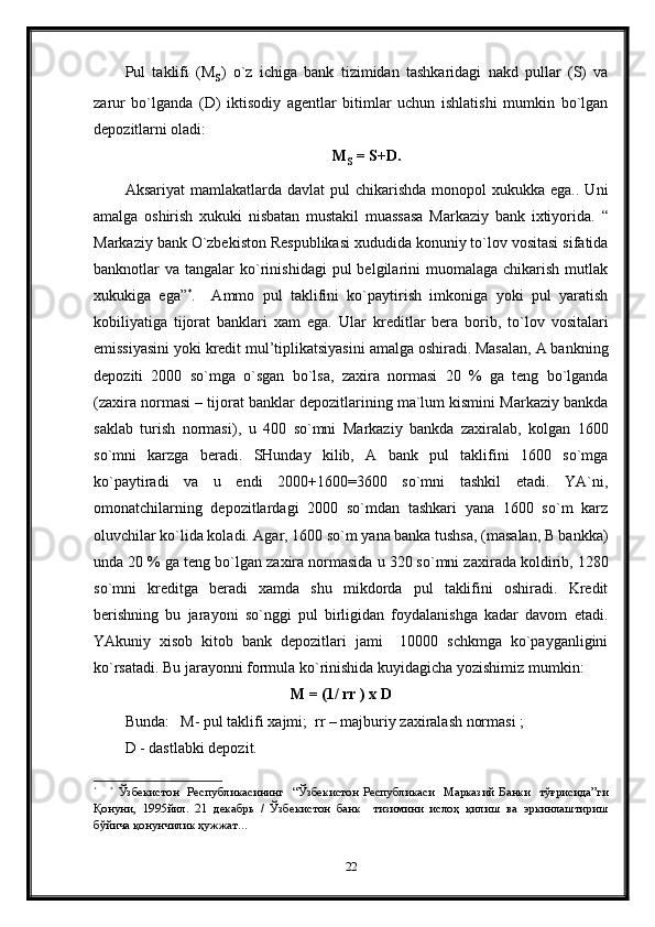 Pul   taklifi   (M
s )   o`z   ichiga   bank   tizimidan   tashkaridagi   nakd   pullar   (S)   va
zarur   bo`lganda   (D)   iktisodiy   agentlar   bitimlar   uchun   ishlatishi   mumkin   bo`lgan
depozitlarni oladi:
M
s   = S+D.
Aksariyat   mamlakatlarda  davlat   pul  chikarishda  monopol  xukukka  ega..  Uni
amalga   oshirish   xukuki   nisbatan   mustakil   muassasa   Markaziy   bank   ixtiyorida.   “
Markaziy bank O`zbekiston Respublikasi xududida konuniy to`lov vositasi sifatida
banknotlar   va  tangalar   ko`rinishidagi  pul  belgilarini   muomalaga   chikarish  mutlak
xukukiga   ega” *
.     Ammo   pul   taklifini   ko`paytirish   imkoniga   yoki   pul   yaratish
kobiliyatiga   tijorat   banklari   xam   ega.   Ular   kreditlar   bera   borib,   to`lov   vositalari
emissiyasini yoki kredit mul’tiplikatsiyasini amalga oshiradi. Masalan, A bankning
depoziti   2000   so`mga   o`sgan   bo`lsa,   za x ira   normasi   20   %   ga   teng   bo`lganda
(za x ira normasi –  tijorat banklar depozitlarining ma`lum kismini Markaziy bankda
saklab   turish   normasi) ,   u   400   so`mni   Markaziy   bankda   zaxiralab ,   kolgan   1600
so`mni   karzga   beradi.   SHunday   kilib,   A   bank   pul   taklifini   1600   so`mga
ko`paytiradi   va   u   endi   2000+1600=3600   so`mni   tashkil   etadi.   YA`ni,
omonatchilarning   depozitlardagi   2000   so`mdan   tashkari   yana   1600   so`m   karz
oluvchilar ko`lida koladi. Agar, 1600 so`m yana banka tushsa, (masalan, B bankka)
unda 20 % ga teng bo`lgan za x ira normasida u 320 so`mni za x irada koldirib, 1280
so`mni   kreditga   beradi   xamda   shu   mikdorda   pul   taklifini   oshiradi.   Kredit
berishning   bu   jarayoni   so`nggi   pul   birligidan   foydalanishga   kadar   davom   etadi.
YAkuniy   xisob   kitob   bank   depozitlari   jami     10000   schkmga   ko`payganligini
ko`rsatadi. Bu jarayonni formula ko`rinishida kuyidagicha yozishimiz mumkin:
                                           M = (1/ rr ) x D
Bunda:   M- pul taklifi xajmi;  rr – majburiy zaxiralash normasi ;
D - dastlabki depozit.
*
      *
  Ўзбекистон     Рес публикасининг     “ Ўзбекистон   Республикаси     Марказий   Б анки     тўғрисида ” ги
Қонуни ,   1995йил.   21   декабрь   /   Ўзбекистон   банк     тизимини   ислоҳ   қилиш   ва   эркинлаштириш
бўйича қонунчилик ҳужжат…  
22