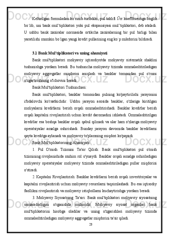 Keltirilgan formuladan ko`rinib turibdiki, pul taklifi 1/ rr koeffitsentiga boglik
bo`lib, uni  bank mul’tiplikatori  yoki  pul  ekspansiyasi  mul’tiplikatori, deb ataladi.
U   ushbu   bank   zaxiralar   normasida   ortikcha   zaxiralarning   bir   pul   birligi   bilan
yaratilishi mumkin bo`lgan yangi kredit pullarining eng ko`p mikdorini bildiradi.
3.1 Bank Mul’tiplikatori va uning ahamiyati
Bank   mul'tiplikatori   moliyaviy   iqtisodiyotda   moliyaviy   sistematik   shaklini
tushunishga yordam beradi. Bu tushuncha moliyaviy tizimda ommalashtiriladigan
moliyaviy   aggregatlar   miqdorini   aniqlash   va   banklar   tomonidan   pul   o'rnini
o'zgartirishning o'lchovini beradi.
Bank Mul'tiplikatori Tushunchasi:
Bank   mul'tiplikatori,   banklar   tomonidan   pulning   ko'paytirilishi   jarayonini
ifodalovchi   ko'rsatkichdir.   Ushbu   jarayon   asosida   banklar,   o'zlariga   kiritilgan
moliyalarni   kreditlarni   berish   orqali   ommalashtirishadi.   Banklar   kreditlar   berish
orqali kapitalni rivojlantirish uchun kredit daromadini ishlatadi. Ommalashtirilgan
kreditlar esa boshqa banklar orqali qabul qilinadi va ular ham o'zlariga moliyaviy
operatsiyalar   amalga   oshirishadi.   Bunday   jarayon   davomida   banklar   kreditlarni
qayta kreditga aylanadi va moliyaviy to'plamning miqdori ko'payadi.
Bank Mul'tiplikatorining Ahamiyati:
1.   Pul   O'mish   Tizimini   Ta'sir   Qilish:   Bank   mul'tiplikatori   pul   o'mish
tizimining rivojlanishida muhim rol o'ynaydi. Banklar orqali amalga oshiriladigan
moliyaviy   operatsiyalar   moliyaviy   tizimda   ommalashtiriladigan   pullar   miqdorini
o'stiradi.
2. Kapitalni Rivojlantirish: Banklar kreditlarni berish orqali investitsiyalar va
kapitalni rivojlantirish uchun moliyaviy resurslarni taqsimlashadi. Bu esa iqtisodiy
faollikni rivojlantirish va moliyaviy istiqbollarni kuchaytirishga yordam beradi.
3.   Moliyaviy   Siyosatning   Ta'siri:   Bank   mul'tiplikatori   moliyaviy   siyosatning
samaradorligini   o'rganishda   muhimdir.   Moliyaviy   siyosat   organlari   bank
mul'tiplikatorini   hisobga   oladilar   va   uning   o'zgarishlari   moliyaviy   tizimda
ommalashtiriladigan moliyaviy aggregatlar miqdorini ta'sir qiladi.
23