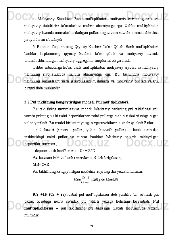 4.   Moliyaviy   Stabilitet:   Bank   mul'tiplikatori   moliyaviy   tizimning   o'rni   va
moliyaviy   stabilitetni   ta'minlashda   muhim   ahamiyatga   ega.   Ushbu   mul'tiplikator
moliyaviy tizimda ommalashtiriladigan pullarning davom etuvchi ommalashtirilish
jarayonlarini ifodalaydi.
5.   Banklar   To'plamining   Qiyosiy   Kuchini   Ta'sir   Qilish:   Bank   mul'tiplikatori
banklar   to'plamining   qiyosiy   kuchini   ta'sir   qiladi   va   moliyaviy   tizimda
ommalashtiriladigan moliyaviy aggregatlar miqdorini o'zgartiradi.
Ushbu  sabablarga  ko'ra,  bank mul'tiplikatori  moliyaviy siyosat   va  moliyaviy
tizimning   rivojlanishida   muhim   ahamiyatga   ega.   Bu   tushuncha   moliyaviy
tizimning   ommalashtirilish   jarayonlarini   tushunish   va   moliyaviy   operatsiyalarni
o'rganishda muhimdir.
3.2 Pul taklifining kengaytirilgan modeli. Pul mul’tiplikatori.
Pul   taklifining   umumlashma   modeli   Markaziy   bankning   pul   taklifidagi   roli
xamda pulning bir kismini depozitlardan nakd pullarga okib o`tishni xisobga olgan
xolda yoziladi.  Bu model bir kator yangi o`zgaruvchilarni o`z ichiga oladi.Bular: 
-   pul   bazasi   (rezerv     pullar,   yukori   kuvvatli   pullar)   –   bank   tizimidan
tashkaridagi   nakd   pullar   va   tijorat   banklari   Markaziy   bankda   saklaydigan
depozitlar summasi;
- deponentlash koeffitsienti - Cr = S/ D 
Pul bazasini MV va bank rezervlarini R deb belgilasak,
MB=C+R.
Pul taklifining kengaytirilgan modelini  iuyidagicha yozish mumkin:Ms	=	Cr	+1	
Cr	+rr	∗MB	yoki	Ms	=	MB
             
(Cr   +1)/   (Cr   +   rr )   nisbat   pul   mul’tiplikatori   deb   yuritilib   bir   so`mlik   pul
bazasi   xisobiga   necha   so`mlik   pul   taklifi   yuzaga   kelishini   ko`rsatadi.   Pul
mul’tiplikatorini   –   pul   taklifining   pul   bazasiga   nisbati   ko`rinishida   yozish
mumkin:
24 