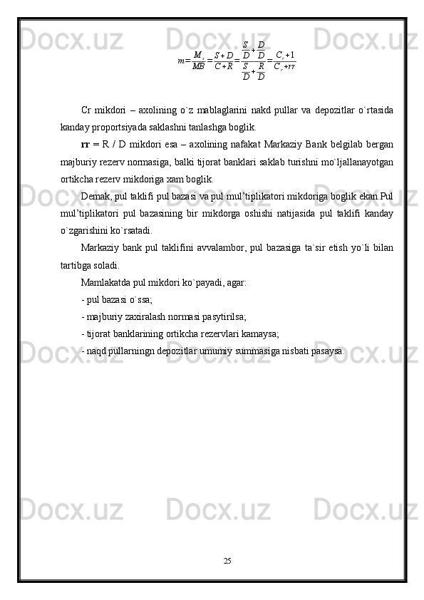 m=	M	s	
MB	=	S+D	
C+R=	
S
D	+D
D	
S
D	+	R
D	
=	Cr+1	
Cr+rrCr   mikdori   –   axolining   o`z   mablaglarini   nakd   pullar   va   depozitlar   o`rtasida
kanday proportsiyada saklashni tanlashga boglik.  
rr   =   R   /   D   mikdori   esa   –  axolining   nafakat   Markaziy   Bank   belgilab   bergan
majburiy rezerv normasiga, balki tijorat banklari saklab turishni mo`ljallanayotgan
ortikcha rezerv mikdoriga xam boglik.
Demak, pul taklifi pul bazasi va pul mul’tiplikatori mikdoriga boglik ekan.Pul
mul’tiplikatori   pul   bazasining   bir   mikdorga   oshishi   natijasida   pul   taklifi   kanday
o`zgarishini ko`rsatadi.
Markaziy   bank   pul   taklifini   avvalambor,   pul   bazasiga   ta`sir   etish   yo`li   bilan
tartibga soladi.
Mamlakatda pul mi k dori k o` payadi, agar:
- pul bazasi  o` ssa;
- majburiy zaxiralash normasi pasytirilsa;
- tijorat banklarining ortikcha rezervlari kamaysa;
-   na q d pullarningn depozitlar umumiy summasiga nisbati pasaysa.
25 