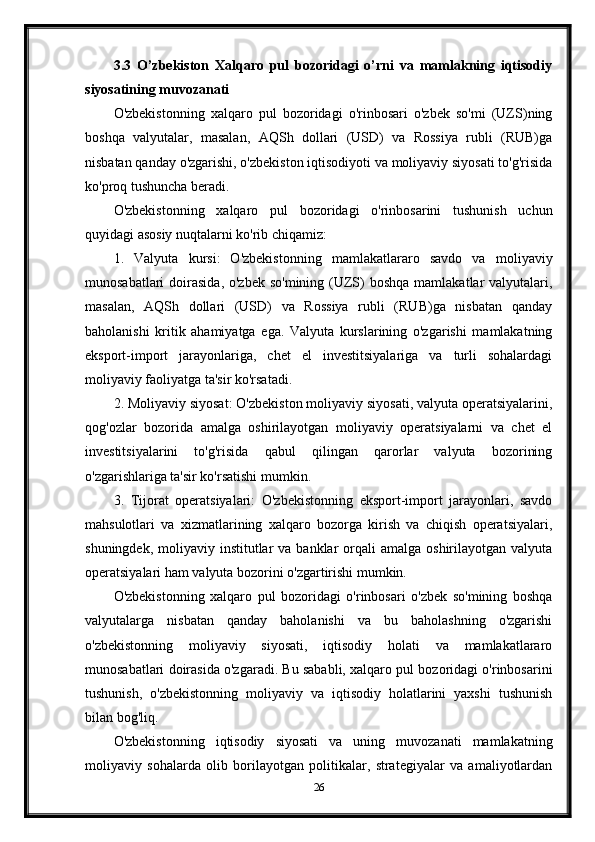 3.3   O’zbekiston   Xalqaro   pul   bozoridagi   o’rni   va   mamlakning   iqtisodiy
siyosatining muvozanati
O'zbekistonning   xalqaro   pul   bozoridagi   o'rinbosari   o'zbek   so'mi   (UZS)ning
boshqa   valyutalar,   masalan,   AQSh   dollari   (USD)   va   Rossiya   rubli   (RUB)ga
nisbatan qanday o'zgarishi, o'zbekiston iqtisodiyoti va moliyaviy siyosati to'g'risida
ko'proq tushuncha beradi.
O'zbekistonning   xalqaro   pul   bozoridagi   o'rinbosarini   tushunish   uchun
quyidagi asosiy nuqtalarni ko'rib chiqamiz:
1.   Valyuta   kursi:   O'zbekistonning   mamlakatlararo   savdo   va   moliyaviy
munosabatlari  doirasida, o'zbek  so'mining (UZS)  boshqa  mamlakatlar  valyutalari,
masalan,   AQSh   dollari   (USD)   va   Rossiya   rubli   (RUB)ga   nisbatan   qanday
baholanishi   kritik   ahamiyatga   ega.   Valyuta   kurslarining   o'zgarishi   mamlakatning
eksport-import   jarayonlariga,   chet   el   investitsiyalariga   va   turli   sohalardagi
moliyaviy faoliyatga ta'sir ko'rsatadi.
2. Moliyaviy siyosat: O'zbekiston moliyaviy siyosati, valyuta operatsiyalarini,
qog'ozlar   bozorida   amalga   oshirilayotgan   moliyaviy   operatsiyalarni   va   chet   el
investitsiyalarini   to'g'risida   qabul   qilingan   qarorlar   valyuta   bozorining
o'zgarishlariga ta'sir ko'rsatishi mumkin.
3.   Tijorat   operatsiyalari:   O'zbekistonning   eksport-import   jarayonlari,   savdo
mahsulotlari   va   xizmatlarining   xalqaro   bozorga   kirish   va   chiqish   operatsiyalari,
shuningdek,  moliyaviy institutlar  va  banklar  orqali   amalga oshirilayotgan  valyuta
operatsiyalari ham valyuta bozorini o'zgartirishi mumkin.
O'zbekistonning   xalqaro   pul   bozoridagi   o'rinbosari   o'zbek   so'mining   boshqa
valyutalarga   nisbatan   qanday   baholanishi   va   bu   baholashning   o'zgarishi
o'zbekistonning   moliyaviy   siyosati,   iqtisodiy   holati   va   mamlakatlararo
munosabatlari doirasida o'zgaradi. Bu sababli, xalqaro pul bozoridagi o'rinbosarini
tushunish,   o'zbekistonning   moliyaviy   va   iqtisodiy   holatlarini   yaxshi   tushunish
bilan bog'liq.
O'zbekistonning   iqtisodiy   siyosati   va   uning   muvozanati   mamlakatning
moliyaviy   sohalarda   olib   borilayotgan   politikalar,   strategiyalar   va   amaliyotlardan
26 