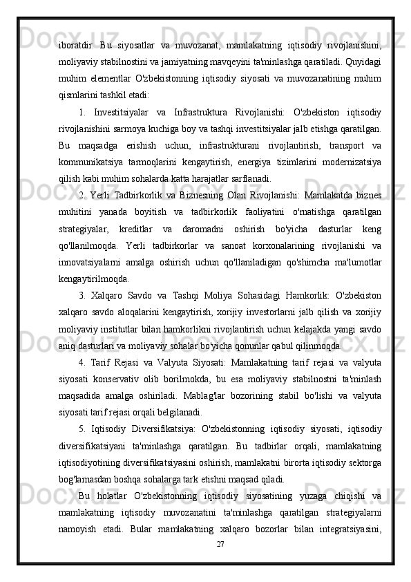 iboratdir.   Bu   siyosatlar   va   muvozanat,   mamlakatning   iqtisodiy   rivojlanishini,
moliyaviy stabilnostini va jamiyatning mavqeyini ta'minlashga qaratiladi. Quyidagi
muhim   elementlar   O'zbekistonning   iqtisodiy   siyosati   va   muvozanatining   muhim
qismlarini tashkil etadi:
1.   Investitsiyalar   va   Infrastruktura   Rivojlanishi:   O'zbekiston   iqtisodiy
rivojlanishini sarmoya kuchiga boy va tashqi investitsiyalar jalb etishga qaratilgan.
Bu   maqsadga   erishish   uchun,   infrastrukturani   rivojlantirish,   transport   va
kommunikatsiya   tarmoqlarini   kengaytirish,   energiya   tizimlarini   modernizatsiya
qilish kabi muhim sohalarda katta harajatlar sarflanadi.
2.   Yerli   Tadbirkorlik   va   Biznesning   Olan   Rivojlanishi:   Mamlakatda   biznes
muhitini   yanada   boyitish   va   tadbirkorlik   faoliyatini   o'rnatishga   qaratilgan
strategiyalar,   kreditlar   va   daromadni   oshirish   bo'yicha   dasturlar   keng
qo'llanilmoqda.   Yerli   tadbirkorlar   va   sanoat   korxonalarining   rivojlanishi   va
innovatsiyalarni   amalga   oshirish   uchun   qo'llaniladigan   qo'shimcha   ma'lumotlar
kengaytirilmoqda.
3.   Xalqaro   Savdo   va   Tashqi   Moliya   Sohasidagi   Hamkorlik:   O'zbekiston
xalqaro   savdo   aloqalarini   kengaytirish,   xorijiy   investorlarni   jalb   qilish   va   xorijiy
moliyaviy institutlar bilan hamkorlikni rivojlantirish uchun kelajakda yangi savdo
aniq dasturlari va moliyaviy sohalar bo'yicha qonunlar qabul qilinmoqda.
4.   Tarif   Rejasi   va   Valyuta   Siyosati:   Mamlakatning   tarif   rejasi   va   valyuta
siyosati   konservativ   olib   borilmokda,   bu   esa   moliyaviy   stabilnostni   ta'minlash
maqsadida   amalga   oshiriladi.   Mablag'lar   bozorining   stabil   bo'lishi   va   valyuta
siyosati tarif rejasi orqali belgilanadi.
5.   Iqtisodiy   Diversifikatsiya:   O'zbekistonning   iqtisodiy   siyosati,   iqtisodiy
diversifikatsiyani   ta'minlashga   qaratilgan.   Bu   tadbirlar   orqali,   mamlakatning
iqtisodiyotining diversifikatsiyasini oshirish, mamlakatni birorta iqtisodiy sektorga
bog'lamasdan boshqa sohalarga tark etishni maqsad qiladi.
Bu   holatlar   O'zbekistonning   iqtisodiy   siyosatining   yuzaga   chiqishi   va
mamlakatning   iqtisodiy   muvozanatini   ta'minlashga   qaratilgan   strategiyalarni
namoyish   etadi.   Bular   mamlakatning   xalqaro   bozorlar   bilan   integratsiyasini,
27 