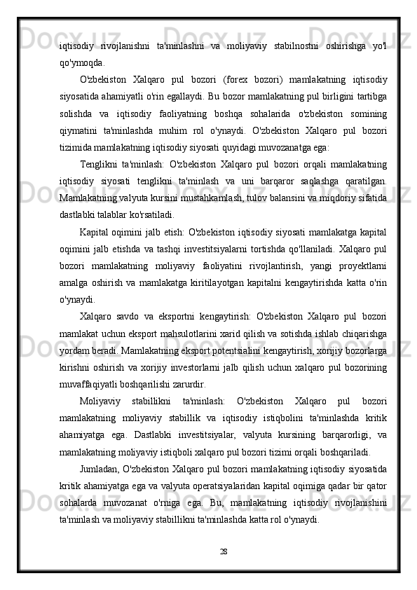 iqtisodiy   rivojlanishni   ta'minlashni   va   moliyaviy   stabilnostni   oshirishga   yo'l
qo'ymoqda.
O'zbekiston   Xalqaro   pul   bozori   (forex   bozori)   mamlakatning   iqtisodiy
siyosatida ahamiyatli o'rin egallaydi. Bu bozor mamlakatning pul birligini tartibga
solishda   va   iqtisodiy   faoliyatning   boshqa   sohalarida   o'zbekiston   somining
qiymatini   ta'minlashda   muhim   rol   o'ynaydi.   O'zbekiston   Xalqaro   pul   bozori
tizimida mamlakatning iqtisodiy siyosati quyidagi muvozanatga ega:
Tenglikni   ta'minlash:   O'zbekiston   Xalqaro   pul   bozori   orqali   mamlakatning
iqtisodiy   siyosati   tenglikni   ta'minlash   va   uni   barqaror   saqlashga   qaratilgan.
Mamlakatning valyuta kursini mustahkamlash, tulov balansini va miqdoriy sifatida
dastlabki talablar ko'rsatiladi.
Kapital oqimini jalb etish:  O'zbekiston  iqtisodiy siyosati  mamlakatga kapital
oqimini   jalb   etishda   va   tashqi   investitsiyalarni   tortishda   qo'llaniladi.   Xalqaro   pul
bozori   mamlakatning   moliyaviy   faoliyatini   rivojlantirish,   yangi   proyektlarni
amalga   oshirish   va   mamlakatga   kiritilayotgan   kapitalni   kengaytirishda   katta   o'rin
o'ynaydi.
Xalqaro   savdo   va   eksportni   kengaytirish:   O'zbekiston   Xalqaro   pul   bozori
mamlakat uchun eksport mahsulotlarini xarid qilish va sotishda ishlab chiqarishga
yordam beradi. Mamlakatning eksport potentsialini kengaytirish, xorijiy bozorlarga
kirishni   oshirish   va   xorijiy   investorlarni   jalb   qilish   uchun   xalqaro   pul   bozorining
muvaffaqiyatli boshqarilishi zarurdir.
Moliyaviy   stabillikni   ta'minlash:   O'zbekiston   Xalqaro   pul   bozori
mamlakatning   moliyaviy   stabillik   va   iqtisodiy   istiqbolini   ta'minlashda   kritik
ahamiyatga   ega.   Dastlabki   investitsiyalar,   valyuta   kursining   barqarorligi,   va
mamlakatning moliyaviy istiqboli xalqaro pul bozori tizimi orqali boshqariladi.
Jumladan, O'zbekiston Xalqaro pul bozori mamlakatning iqtisodiy siyosatida
kritik ahamiyatga ega va valyuta operatsiyalaridan kapital oqimiga qadar bir qator
sohalarda   muvozanat   o'rniga   ega.   Bu,   mamlakatning   iqtisodiy   rivojlanishini
ta'minlash va moliyaviy stabillikni ta'minlashda katta rol o'ynaydi.
 
28