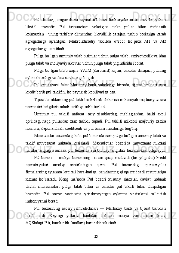 Pul     to`lov,   jamgarish   va   kiymat   o`lchovi   funktsiyalarini   bajaruvchi,   yukori
likvidli   tovardir.   Pul   tushunchasi   vakatgina   nakd   pullar   bilan   cheklanib
kolmasdan   ,   uning   tarkibiy   elimentlari   likvidlilik   darajasi   tushib   borishiga   karab
agregatlarga   ajratilgan.   Makroiktisodiy   taxlilda   e`tibor   ko`prok   M1   va   M2
agregatlariga karatiladi.
Pulga bo`lgan umumiy talab bitimlar uchun pulga talab, extiyotkorlik vajidan
pulga talab va moliyaviy aktivlar uchun pulga talab yigindisidn iborat.
Pulga bo`lgan talab xajmi YAIM (daromad) xajmi, baxolar darajasi, pulning
aylanish tezligi va foiz stavkasiga boglik.
Pul   emissiyasi   fakat   Markaziy   bank   vakolatiga   kirsada,   tijorat   banklari   xam
kredit berib pul taklifini ko`paytirish kobiliyatiga ega.
Tijorat banklarining pul taklifini keltirib chikarish imkoniyati majburiy zaxira
normasini be l gilash orkali tartibga solib turiladi.
Umumiy   pul   taklifi   nafaqat   joriy   xisoblardagi   mablaglardan,   balki   axoli
qo`lidagi   naqd   pullardan   xam   tashkil   topadi.   Pul   taklifi   mikdori   majburiy   zaxira
normasi, deponentlash koefitsenti va pul bazasi mikdoriga bog’liq.
Maxsulotlar bozoridagi kabi pul bozorida xam pulga bo`lgan umumiy talab va
taklif   muvozanat   nuktada   kesishadi.   Maxsulotlar   bozorida   muvozanat   nuktani
narxlar tengligi asoslasa, pul bozorida esa bunday tenglikni foiz stavkasi bil gilaydi.
Pul   bozori   —   moliya   bozorining   asosan   qisqa   muddatli   (bir   yilgacha)   kredit
operatsiyalari   amalga   oshiriladigan   qismi.   Pul   bozoridagi   operatsiyalar
firmalarning aylanma kapitali hara-katiga, banklarning qisqa muddatli resurelariga
xizmat   ko rsatadi.   Keng   ma noda   Pul   bozori   xususiy   shaxslar,   davlat,   nobankʻ ʼ
davlat   muassasalari   pulga   talab   bilan   va   banklar   pul   taklifi   bilan   chiqadigan
bozordir.   Pul   bozori   vaqtincha   yetishmayotgan   aylanma   vositalarni   to ldirish	
ʻ
imkoniyatini beradi.
Pul   bozorining   asosiy   ishtirokchilari   —   Markaziy   bank   va   tijorat   banklari
hisoblanadi.   Keyingi   yillarda   bankdan   tashqari   moliya   vositachilari   (mas,
AQShdagi P.b, hamkorlik fondlari) ham ishtirok etadi.
30 