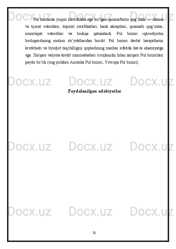 Pul bozorida yuqori likvidlikka ega bo lgan qimmatbaho qog ozlar — xazinaʻ ʻ
va   tijorat   veksellari,   depozit   sertifikatlari,   bank   akseptlari,   qimmatli   qog ozlar,	
ʻ
munitsipal   veksellari   va   boshqa   qatnashadi.   Pul   bozori   iqtisodiyotni
boshqarishning   muhim   ob yektlaridan   biridit.   Pul   bozori   davlat   harajatlarini	
ʼ
kreditlash   va   byudjet   taqchilligini   qoplashning   manbai   sifatida   kat-ta   ahamiyatga
ega. Xalqaro valyuta-kredit munosabatlari rivojlanishi bilan xalqaro Pul bozorilari
paydo bo ldi (eng yiriklari Amerika Pul bozori, Yevropa Pul bozori).	
ʻ
  Foydalanilgan adabiyotlar
31