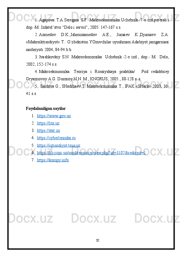 1. Agapova   T.A.Seregina   S.F.   Makroekonomika:Uchebnik.-7-e   izd.pererab.i
dop.-M.:Izdatel’stvo “Delo i servis”, 2005. 147-167 s.s.
2. Axmedov   D.K.,Ishmuxamedov   A.E.,   Jumaev   K.,Djumaev   Z.A.
«Makroiktisodiyot» T.: O`zbekiston YOzuvchilar uyushmasi Adabiyot jamgarmasi
nashriyoti 2004, 84-94 b.b.  
3. Ivashkovkiy   S.N.   Makroekonomika:   Uchebnik.-2-e   izd.,   dop.-   M.:   Delo,
2002,  1 5 2 - 1 7 4  s.s.
4. Makroekonomika.   Teoriya   i   Rossiyskaya   praktika /     Pod   re d aktsiey
G ryaznovoy A.G. Dumnoy N.N. M., KNORUS, 200 5 . ,  88 -1 28  s. s.
5.   Saidova G., SHadibaev T. Makroekonomika T., IPAK «SHark» 2003,  3 6 -
41  s.s.
Foydalanilgan saytlar
1. https://www.gov.uz   
2. https://lex.uz   
3. https://stat.uz   
4. https://cyberleninka.ru   
5. https://iqtisodiyot.tsue.uz   
6. https://lib.jizpi.uz/mod/resource/view.php?id=3107&redirect=1   
7. https://kompy.info   
32