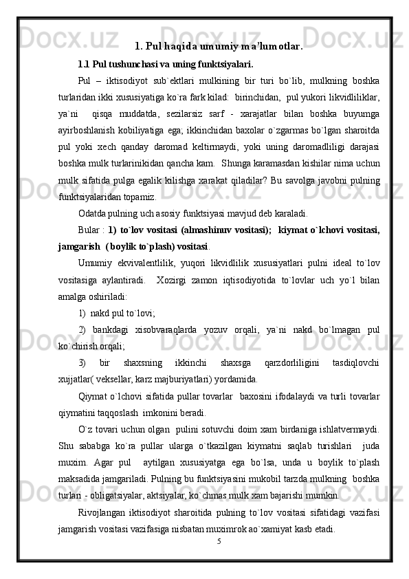 1. Pul haqida umumiy ma’lumotlar.
1.1 Pul tushunchasi va uning funktsiyalari.
Pul   –   iktisodiyot   sub`ektlari   mulkining   bir   turi   bo`lib,   mulkning   boshka
turlaridan ikki xususiyatiga ko`ra fark kilad:  birinchidan,  pul yukori likvidliliklar,
ya`ni     qisqa   muddatda,   sezilarsiz   sarf   -   xarajatlar   bilan   boshka   buyumga
ayirboshlanish   kobiliyatiga  ega;   ikkinchidan   baxolar   o`zgarmas   bo`lgan   sharoitda
pul   yoki   xech   qanday   daromad   keltirmaydi,   yoki   uning   daromadliligi   darajasi
boshka mulk turlarinikidan qancha kam.   S h unga karamasdan kishilar nima uchun
mulk  sifatida  pulga  egalik  kilishga  xarakat   q iladilar?   Bu  savolga   javobni   pulning
funktsiyalaridan topamiz. 
Odatda pulning uch asosiy funktsiyasi mavjud deb karaladi.
Bular  :   1)   to`lov vositasi  (almashinuv  vositasi);    kiymat   o`lchovi   vositasi,
jamgarish  ( boylik to`plash) vositasi . 
Umumiy   ekvivalentlilik,   yu q ori   likvidlilik   xususiyatlari   pulni   ideal   to`lov
vositasiga   aylantiradi.     Xozirgi   zamon   iqtisodiyotida   to`lovlar   uch   yo`l   bilan
amalga oshiriladi: 
1)  nakd pul to`lovi; 
2)   bankdagi   xisobvaraqlarda   yozuv   orqali,   ya`ni   nakd   bo`lmagan   pul
ko`chirish orqali; 
3)   bir   shaxsning   ikkinchi   shaxsga   qarzdorliligini   tasdiqlovchi
xujjatlar( veksellar, karz majburiyatlari) yordamida.
Qiymat  o`lchovi  sifatida  pullar  tovarlar    baxosini  ifodalaydi  va turli  tovarlar
qiymatini taqqoslash  imkonini beradi.  
O`z tovari uchun olgan   pulini sotuvchi  doim xam birdaniga ishlatvermaydi.
Shu   sababga   ko`ra   pullar   ularga   o`tkazilgan   kiymatni   saqlab   turishlari     juda
muxim.   Agar   pul     aytilgan   xususiyatga   ega   bo`lsa,   unda   u   boylik   to`plash
maksadida jamgariladi. Pulning bu funktsiyasini mukobil tarzda mulkning  boshka
turlari - obligatsiyalar, aktsiyalar, ko`chmas mulk xam bajarishi mumkin.  
Rivojlangan   iktisodiyot   sharoitida   pulning   to`lov   vositasi   sifatidagi   vazifasi
jamgarish vositasi vazifasiga nisbatan muximrok ao`xamiyat kasb etadi.
5 