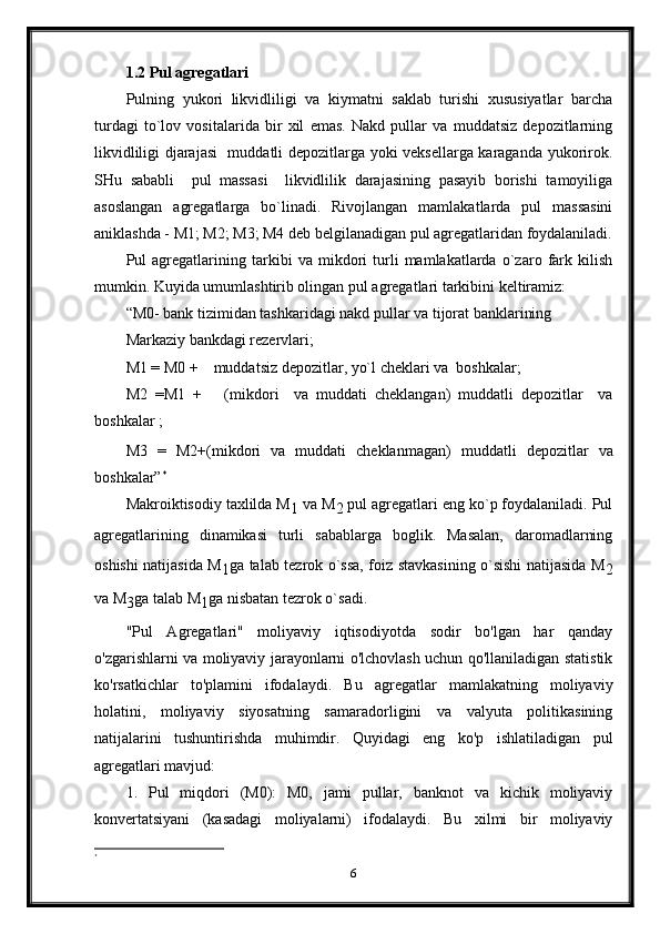 1.2 Pul agregatlari
Pulning   yukori   likvidliligi   va   kiymatni   saklab   turishi   xususiyatlar   barcha
turdagi   to`lov   vositalarida   bir   xil   emas.   Nakd   pullar   va   muddatsiz   depozitlarning
likvidliligi djarajasi   muddatli depozitlarga yoki veksellarga karaganda yukorirok.
SHu   sababli     pul   massasi     likvidlilik   darajasining   pasayib   borishi   tamoyiliga
asoslangan   agregatlarga   bo`linadi.   Rivojlangan   mamlakatlarda   pul   massasini
aniklashda - M1; M2; M3; M4 deb belgilanadigan pul agregatlaridan foydalaniladi.
Pul   agregatlarining   tarkibi   va   mikdori   turli   mamlakatlarda   o`zaro   fark   kilish
mumkin. Kuyida umumlashtirib olingan pul agregatlari tarkibini keltiramiz:
“M0- bank tizimidan tashkaridagi nakd pullar va tijorat banklarining   
Markaziy bankdagi rezervlari;
M1  =  M0 +    muddatsiz depozitlar, yo`l cheklari va  boshkalar;
M2   =M1   +       ( mi k dor i     va   muddati   cheklangan)   muddatli   depozitlar     va
boshkalar ;
M3   =   M2+( mi k dori   va   muddati   cheklanmagan )   muddatli   depozitlar   va
boshkalar” *
Makroiktisodiy taxlilda M
1  va M
2  pul agregatlari eng ko`p foydalaniladi. Pul
agregatlarining   dinamikasi   turli   sabablarga   boglik.   Masalan,   daromadlarning
oshishi natijasida M
1 ga talab tezrok o`ssa, foiz stavkasining o`sishi natijasida M
2
va M
3 ga talab M
1 ga nisbatan tezrok o`sadi.
"Pul   Agregatlari"   moliyaviy   iqtisodiyotda   sodir   bo'lgan   har   qanday
o'zgarishlarni va moliyaviy jarayonlarni o'lchovlash uchun qo'llaniladigan statistik
ko'rsatkichlar   to'plamini   ifodalaydi.   Bu   agregatlar   mamlakatning   moliyaviy
holatini,   moliyaviy   siyosatning   samaradorligini   va   valyuta   politikasining
natijalarini   tushuntirishda   muhimdir.   Quyidagi   eng   ko'p   ishlatiladigan   pul
agregatlari mavjud:
1.   Pul   miqdori   (M0):   M0,   jami   pullar,   banknot   va   kichik   moliyaviy
konvertatsiyani   (kasadagi   moliyalarni)   ifodalaydi.   Bu   xilmi   bir   moliyaviy
*
6