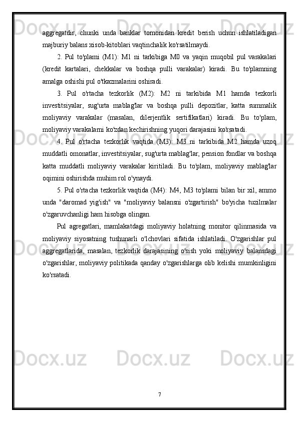 aggregatdir,   chunki   unda   banklar   tomonidan   kredit   berish   uchun   ishlatiladigan
majburiy balans xisob-kitoblari vaqtinchalik ko'rsatilmaydi.
2.   Pul   to'plami   (M1):   M1   ni   tarkibiga   M0   va   yaqin   muqobil   pul   varakalari
(kredit   kartalari,   chekkalar   va   boshqa   pulli   varakalar)   kiradi.   Bu   to'plamning
amalga oshishi pul o'tkazmalarini oshiradi.
3.   Pul   o'rtacha   tezkorlik   (M2):   M2   ni   tarkibida   M1   hamda   tezkorli
investitsiyalar,   sug'urta   mablag'lar   va   boshqa   pulli   depozitlar,   katta   summalik
moliyaviy   varakalar   (masalan,   dilerjentlik   sertifikatlari)   kiradi.   Bu   to'plam,
moliyaviy varakalarni ko'zdan kechirishning yuqori darajasini ko'rsatadi.
4.   Pul   o'rtacha   tezkorlik   vaqtida   (M3):   M3   ni   tarkibida   M2   hamda   uzoq
muddatli omonatlar, investitsiyalar, sug'urta mablag'lar, pension fondlar va boshqa
katta   muddatli   moliyaviy   varakalar   kiritiladi.   Bu   to'plam,   moliyaviy   mablag'lar
oqimini oshirishda muhim rol o'ynaydi.
5. Pul  o'rtacha tezkorlik vaqtida (M4): M4, M3 to'plami  bilan bir xil, ammo
unda   "daromad   yig'ish"   va   "moliyaviy   balansni   o'zgartirish"   bo'yicha   tuzilmalar
o'zgaruvchanligi ham hisobga olingan.
Pul   agregatlari,   mamlakatdagi   moliyaviy   holatning   monitor   qilinmasida   va
moliyaviy   siyosatning   tushunarli   o'lchovlari   sifatida   ishlatiladi.   O'zgarishlar   pul
aggregatlarida,   masalan,   tezkorlik   darajasining   o'sish   yoki   moliyaviy   balansdagi
o'zgarishlar, moliyaviy politikada qanday o'zgarishlarga olib kelishi  mumkinligini
ko'rsatadi.
7 