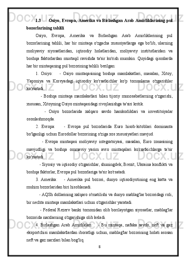 1.3 Osiyo, Evropa, Amerika va Birlashgan Arab Amirliklarining pul
bozorlarining tahlili
Osiyo,   Evropa,   Amerika   va   Birlashgan   Arab   Amirliklarining   pul
bozorlarining   tahlili,   har   bir   mintaqa   o'zgacha   xususiyatlarga   ega   bo'lib,   ularning
moliyaviy   siyosatlaridan,   iqtisodiy   holatlaridan,   moliyaviy   institutlaridan   va
boshqa   faktorlardan   mustaqil   ravishda   ta'sir   ko'rish   mumkin.   Quyidagi   qismlarda
har bir mintaqaning pul bozorining tahlili berilgan:
1.   Osiyo:       -   Osiyo   mintaqasining   boshqa   mamlakatlari,   masalan,   Xitoy,
Yaponiya   va   Koreyadagi   iqtisodiy   ko'rsatkichlar   ko'p   tomonlama   o'zgarishlar
ko'rsatadi.
      -   Boshqa   mintaqa   mamlakatlari   bilan   tijoriy   munosabatlarning   o'zgarishi,
xususan, Xitoyning Osiyo mintaqasidagi rivojlanishga ta'siri kritik.
      -   Osiyo   bozorlarida   xalqaro   savdo   hamkorliklari   va   investitsiyalar
osonlashmoqda.
2.   Evropa:       -   Evropa   pul   bozorlarida   Euro   hisob-kitoblari   dominanta
bo'lganligi uchun Eurodollar bozorining o'ziga xos xususiyatlari mavjud.
      -   Evropa   mintaqasi   moliyaviy   integratsiyasi,   masalan,   Euro   zonasining
mavjudligi   va   boshqa   ommaviy   yarim   avro   mintaqalari   ko'rsatkichlarga   ta'sir
ko'rsatadi.
    - Siyosiy va iqtisodiy o'zgarishlar, shuningdek, Brexit, Ukraina konflikti va
boshqa faktorlar, Evropa pul bozorlariga ta'sir ko'rsatadi.
3.   Amerika:       -   Amerika   pul   bozori,   dunyo   iqtisodiyotining   eng   katta   va
muhim bozorlaridan biri hisoblanadi.
   - AQSh dollarining xalqaro o'rnatilishi va dunyo mablag'lar bozoridagi roli,
bir nechta mintaqa mamlakatlari uchun o'zgarishlar yaratadi.
     - Federal  Rezerv  banki  tomonidan olib borilayotgan siyosatlar,  mablag'lar
bozorida narxlarning o'zgarishiga olib keladi.
4.   Birlashgan   Arab   Amirliklari:       -   Bu   mintaqa,   nafaka   savdo,   neft   va   gaz
eksportchisi mamlakatlardan iboratligi uchun, mablag'lar bozorining holati asosan
neft va gaz narxlari bilan bog'liq.
8 