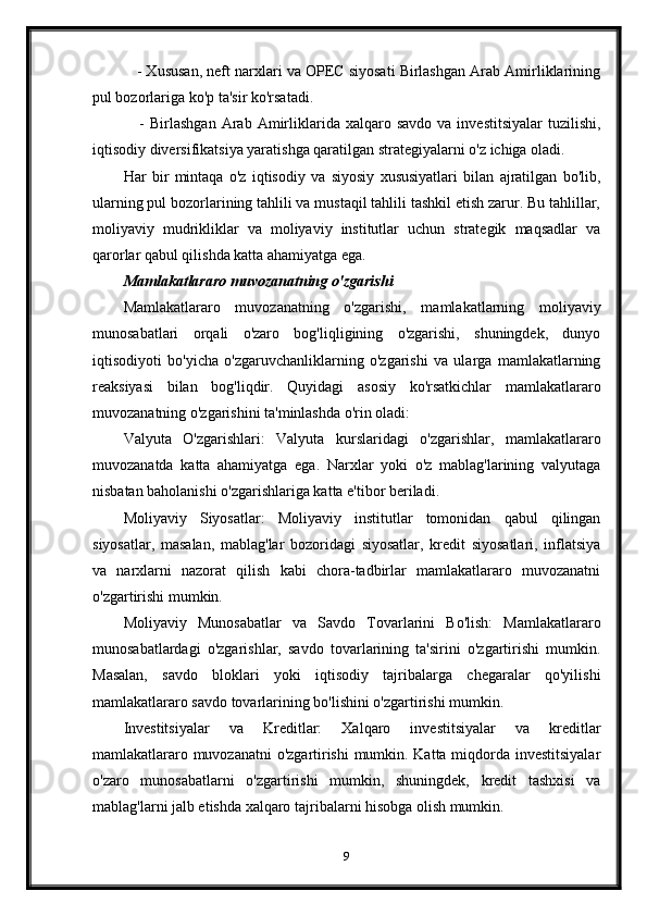     - Xususan, neft narxlari va OPEC siyosati Birlashgan Arab Amirliklarining
pul bozorlariga ko'p ta'sir ko'rsatadi.
      -  Birlashgan  Arab  Amirliklarida  xalqaro  savdo  va   investitsiyalar  tuzilishi,
iqtisodiy diversifikatsiya yaratishga qaratilgan strategiyalarni o'z ichiga oladi.
Har   bir   mintaqa   o'z   iqtisodiy   va   siyosiy   xususiyatlari   bilan   ajratilgan   bo'lib,
ularning pul bozorlarining tahlili va mustaqil tahlili tashkil etish zarur. Bu tahlillar,
moliyaviy   mudrikliklar   va   moliyaviy   institutlar   uchun   strategik   maqsadlar   va
qarorlar qabul qilishda katta ahamiyatga ega.
Mamlakatlararo muvozanatning o'zgarishi
Mamlakatlararo   muvozanatning   o'zgarishi,   mamlakatlarning   moliyaviy
munosabatlari   orqali   o'zaro   bog'liqligining   o'zgarishi,   shuningdek,   dunyo
iqtisodiyoti   bo'yicha   o'zgaruvchanliklarning   o'zgarishi   va   ularga   mamlakatlarning
reaksiyasi   bilan   bog'liqdir.   Quyidagi   asosiy   ko'rsatkichlar   mamlakatlararo
muvozanatning o'zgarishini ta'minlashda o'rin oladi:
Valyuta   O'zgarishlari:   Valyuta   kurslaridagi   o'zgarishlar,   mamlakatlararo
muvozanatda   katta   ahamiyatga   ega.   Narxlar   yoki   o'z   mablag'larining   valyutaga
nisbatan baholanishi o'zgarishlariga katta e'tibor beriladi.
Moliyaviy   Siyosatlar:   Moliyaviy   institutlar   tomonidan   qabul   qilingan
siyosatlar,   masalan,   mablag'lar   bozoridagi   siyosatlar,   kredit   siyosatlari,   inflatsiya
va   narxlarni   nazorat   qilish   kabi   chora-tadbirlar   mamlakatlararo   muvozanatni
o'zgartirishi mumkin.
Moliyaviy   Munosabatlar   va   Savdo   Tovarlarini   Bo'lish:   Mamlakatlararo
munosabatlardagi   o'zgarishlar,   savdo   tovarlarining   ta'sirini   o'zgartirishi   mumkin.
Masalan,   savdo   bloklari   yoki   iqtisodiy   tajribalarga   chegaralar   qo'yilishi
mamlakatlararo savdo tovarlarining bo'lishini o'zgartirishi mumkin.
Investitsiyalar   va   Kreditlar:   Xalqaro   investitsiyalar   va   kreditlar
mamlakatlararo muvozanatni o'zgartirishi  mumkin. Katta miqdorda investitsiyalar
o'zaro   munosabatlarni   o'zgartirishi   mumkin,   shuningdek,   kredit   tashxisi   va
mablag'larni jalb etishda xalqaro tajribalarni hisobga olish mumkin.
9 