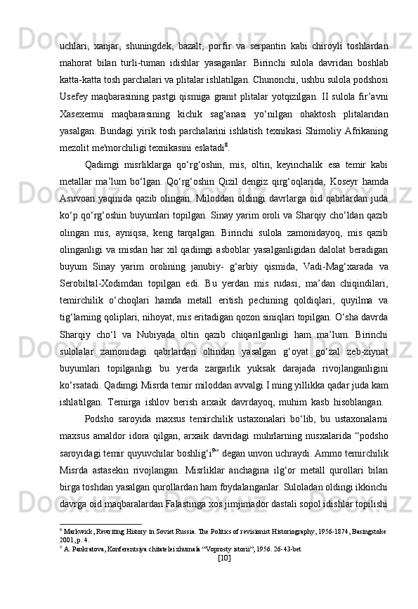 uchlari,   xanjar ,   shuningdek,   bazalt,   porfir   va   serpantin   kabi   chiroyli   toshlardan
mahorat   bilan   turli-tuman   idishlar   yasaganlar.   Birinchi   sulola   davridan   boshlab
katta-katta tosh parchalari va plitalar ishlatilgan. Chunonchi,   ushbu sulola podshosi
Usefey maqbarasining   pastgi  qismiga  granit   plitalar  yotqizilgan. II  sulola fir’avni
Xasexemui   maqbarasining   kichik   sag‘anasi   yo‘nilgan   ohaktosh   plitalaridan
yasalgan.   Bundagi   yirik   tosh   parchalarini   ishlatish   texnikasi   Shimoliy   Afrikaning
mezolit   me'morchiligi texnikasini eslatadi 8
.
Qadimgi   misrliklarga   qo‘rg‘oshin,   mis,   oltin,   keyinchalik   esa   temir   kabi
metallar   ma’lum   bo‘lgan.   Qo‘rg‘oshin   Qizil   dengiz   qirg‘oqlarida,   Koseyr   hamda
Asuvoan   yaqinida  qazib  olingan.  Miloddan   oldingi  davrlarga  oid  qabrlardan   juda
ko‘p qo‘rg‘oshin buyumlari topilgan. Sinay yarim oroli va Sharqiy cho‘ldan qazib
olingan   mis,   ayniqsa,   keng   tarqalgan.   Birinchi   sulola   zamonidayoq,   mis   qazib
olinganligi   va   misdan   har   xil   qadimgi   asboblar   yasalganligidan   dalolat   beradigan
buyum   Sinay   yarim   orolining   janubiy-   g‘arbiy   qismida,   Vadi-Mag‘xarada   va
Serobiltal-Xodimdan   topilgan   edi.   Bu   yerdan   mis   rudasi,   ma’dan   chiqindilari,
temirchilik   o‘choqlari   hamda   metall   eritish   pechining   qoldiqlari,   quyilma   va
tig‘larning qoliplari, nihoyat, mis eritadigan qozon siniqlari topilgan. O‘sha davrda
Sharqiy   cho‘l   va   Nubiyada   oltin   qazib   chiqarilganligi   ham   ma’lum.   Birinchi
sulolalar   zamonidagi   qabrlardan   oltindan   yasalgan   g‘oyat   go‘zal   zeb-ziynat
buyumlari   topilganligi   bu   yerda   zargarlik   yuksak   darajada   rivojlanganligini
ko‘rsatadi. Qadimgi Misrda temir  miloddan avvalgi I ming yillikka  qadar juda kam
ishlatilgan.   Temirga   ishlov   berish   arxaik   davrdayoq,   muhim   kasb   hisoblangan.  
Podsho   saroyida   maxsus   temirchilik   ustaxonalari   bo‘lib,   bu   ustaxonalarni
maxsus   amaldor   idora   qilgan,   arxaik   davridagi   muhrlarning   nusxalarida   “podsho
saroyidagi temir quyuvchilar   boshlig‘i 9
”  degan unvon uchraydi. Ammo temirchilik
Misrda   astasekin   rivojlangan.   Misrliklar   anchagina   ilg‘or   metall   qurollari   bilan
birga toshdan yasalgan qurollardan ham foydalanganlar. Suloladan oldingi ikkinchi
davrga oid maqbaralardan Falastinga xos jimjimador dastali sopol idishlar topilishi
8
  Markwick, Rewriting History in Soviet Russia. The Politics of revisionist Historiography, 1956-1874, Basingstoke
2001, p. 4.
9
  A. Pankratova, Konferentsiya chitatelei zhurnala “Voprosty istorii”, 1956. 26-43-bet
[ 10 ] 
