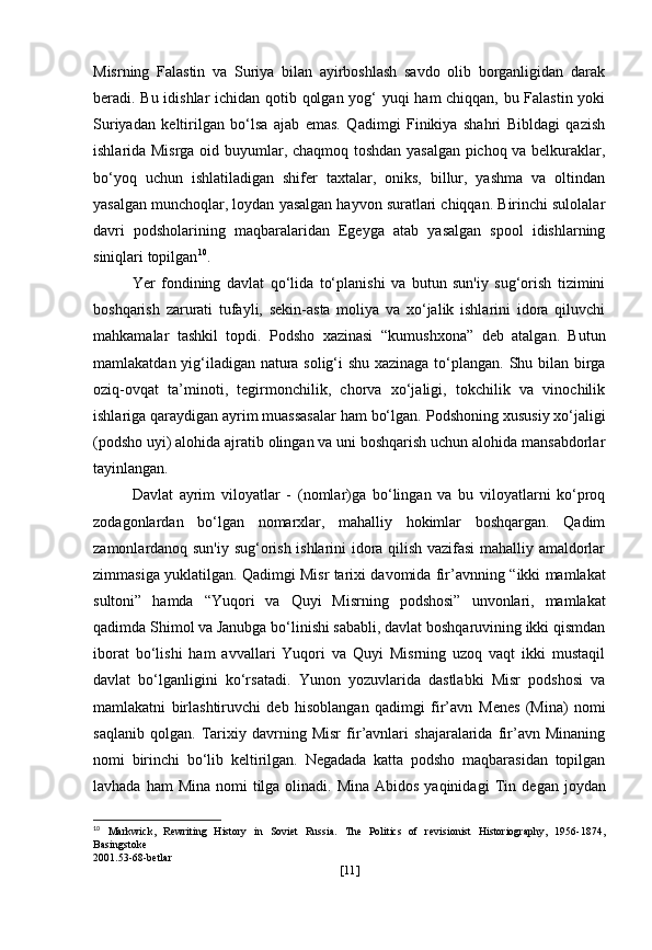 Misrning   Falastin   va   Suriya   bilan   ayirboshlash   savdo   olib   borganligidan   darak
beradi. Bu idishlar ichidan qotib qolgan yog‘ yuqi ham chiqqan, bu Falastin yoki
Suriyadan   keltirilgan   bo‘lsa   ajab   emas.   Qadimgi   Finikiya   shahri   Bibldagi   qazish
ishlarida Misrga oid buyumlar, chaqmoq toshdan yasalgan pichoq va belkuraklar,
bo‘yoq   uchun   ishlatiladigan   shifer   taxtalar,   oniks,   billur,   yashma   va   oltindan
yasalgan munchoqlar, loydan yasalgan hayvon suratlari chiqqan. Birinchi sulolalar
davri   podsholarining   maqbaralaridan   Egeyga   atab   yasalgan   spool   idishlarning
siniqlari topilgan 10
.
Yer   fondining   davlat   qo‘lida   to‘planishi   va   butun   sun'iy   sug‘orish   tizimini
boshqarish   zarurati   tufayli,   sekin-asta   moliya   va   xo‘jalik   ishlarini   idora   qiluvchi
mahkamalar   tashkil   topdi.   Podsho   xazinasi   “kumushxona”   deb   atalgan.   Butun
mamlakatdan yig‘iladigan natura solig‘i shu xazinaga to‘plangan. Shu bilan birga
oziq-ovqat   ta’minoti,   tegirmonchilik,   chorva   xo‘jaligi,   tokchilik   va   vinochilik
ishlariga qaraydigan ayrim muassasalar ham bo‘lgan.  Podshoning xususiy   xo‘jaligi
(podsho uyi) alohida ajratib olingan va uni boshqarish uchun alohida mansabdorlar
tayinlangan.
Davlat   ayrim   viloyatlar   -   (nomlar) ga   bo‘lingan   va   bu   viloyatlarni   ko‘proq
zodagonlardan   bo‘lgan   nomarxlar,   mahalliy   hokimlar   boshqargan.   Qadim
zamonlardanoq sun'iy sug‘orish ishlarini idora qilish vazifasi mahalliy amaldorlar
zimmasiga yuklatilgan. Qadimgi Misr tarixi davomida fir’avnning   “ikki mamlakat
sultoni”   hamda   “Yuqori   va   Quyi   Misrning   podshosi”   unvonlari,   mamlakat
qadimda Shimol va Janubga bo‘linishi sababli, davlat boshqaruvining ikki qismdan
iborat   bo‘lishi   ham   avvallari   Yuqori   va   Quyi   Misrning   uzoq   vaqt   ikki   mustaqil
davlat   bo‘lganligini   ko‘rsatadi.   Yunon   yozuvlarida   dastlabki   Misr   podshosi   va
mamlakatni   birlashtiruvchi   deb   hisoblangan   qadimgi   fir’avn   Menes   (Mina)   nomi
saqlanib   qolgan.   Tarixiy   davrning   Misr   fir’avnlari   shajaralarida   fir’avn   Minaning
nomi   birinchi   bo‘lib   keltirilgan.   Negadada   katta   podsho   maqbarasidan   topilgan
lavhada ham  Mina  nomi  tilga  olinadi.  Mina Abidos  yaqinidagi   Tin   degan joydan
10
  Markwick,   Rewriting   History   in   Soviet   Russia.   The   Politics   of   revisionist   Historiography,   1956-1874,
Basingstoke
2001.53-68-betlar
[ 11 ] 