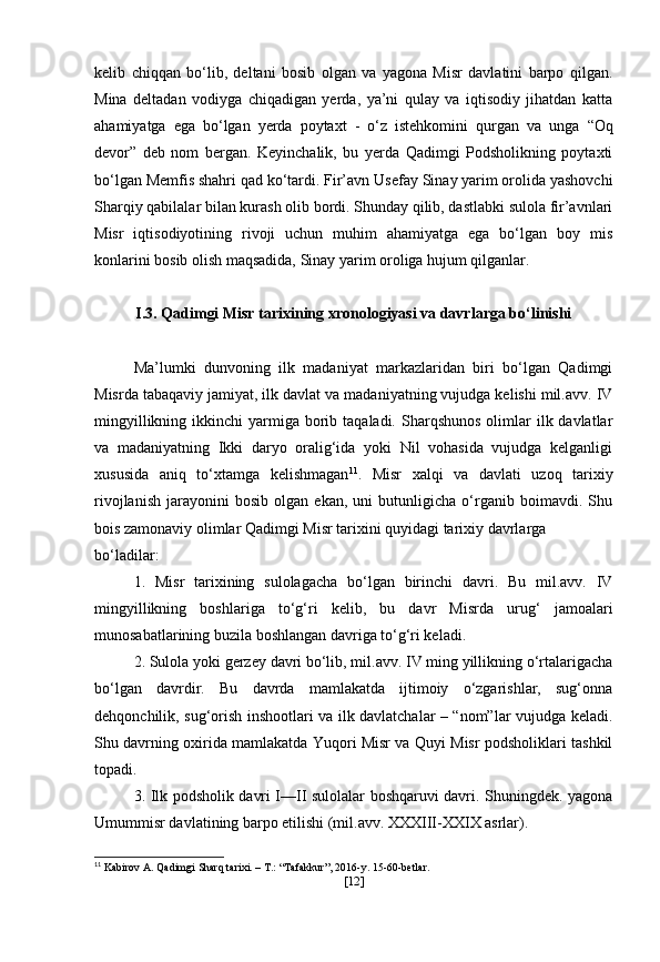 kelib   chiqqan   bo‘lib,   deltani   bosib   olgan   va   yagona   Misr   davlatini   barpo   qilgan.
Mina   deltadan   vodiyga   chiqadigan   yerda,   ya’ni   qulay   va   iqtisodiy   jihatdan   katta
ahamiyatga   ega   bo‘lgan   yerda   poytaxt   -   o‘z   istehkomini   qurgan   va   unga   “Oq
devor”   deb   nom   bergan.   Keyinchalik,   bu   yerda   Qadimgi   Podsholikning   poytaxti
bo‘lgan Memfis shahri qad ko‘tardi. Fir’avn  Usefay  Sinay yarim orolida yashovchi
Sharqiy qabilalar bilan kurash olib bordi. Shunday qilib, dastlabki sulola fir’avnlari
Misr   iqtisodiyotining   rivoji   uchun   muhim   ahamiyatga   ega   bo‘lgan   boy   mis
konlarini bosib olish maqsadida, Sinay yarim oroliga hujum qilganlar. 
I.3. Qadimgi Misr tarixining xronologiyasi va davrlarga bo‘linishi
Ma’lumki   dunvoning   ilk   madaniyat   markazlaridan   biri   bo‘lgan   Qadimgi
Misrda tabaqaviy jamiyat, ilk davlat va madaniyatning vujudga kelishi mil.avv. IV
mingyillikning  ikkinchi  yarmiga borib taqaladi.  Sharqshunos  olimlar  ilk davlatlar
va   madaniyatning   Ikki   daryo   oralig‘ida   yoki   Nil   vohasida   vujudga   kelganligi
xususida   aniq   to‘xtamga   kelishmagan 11
.   Misr   xalqi   va   davlati   uzoq   tarixiy
rivojlanish   jarayonini   bosib   olgan   ekan,   uni   butunligicha   o‘rganib   boimavdi.   Shu
bois zamonaviy olimlar Qadimgi Misr tarixini quyidagi tarixiy davrlarga
bo‘ladilar:
1.   Misr   tarixining   sulolagacha   bo‘lgan   birinchi   davri.   Bu   mil.avv.   IV
mingyillikning   boshlariga   to‘g‘ri   kelib,   bu   davr   Misrda   urug‘   jamoalari
munosabatlarining buzila boshlangan davriga to‘g‘ri keladi.
2. Sulola yoki gerzey davri bo‘lib, mil.avv. IV ming yillikning o‘rtalarigacha
bo‘lgan   davrdir.   Bu   davrda   mamlakatda   ijtimoiy   o‘zgarishlar,   sug‘onna
dehqonchilik, sug‘orish inshootlari va ilk davlatchalar – “nom”lar vujudga keladi.
Shu davrning oxirida mamlakatda Yuqori Misr va Quyi Misr podsholiklari tashkil
topadi.
3. Ilk podsholik davri I—II sulolalar boshqaruvi davri. Shuningdek. yagona
Umummisr davlatining barpo etilishi (mil.avv. XXXIII-XXIX asrlar).
11
 Kabirov A. Qadimgi Sharq tarixi. – T.: “Tafakkur”, 2016-y. 15-60-betlar.
[ 12 ] 