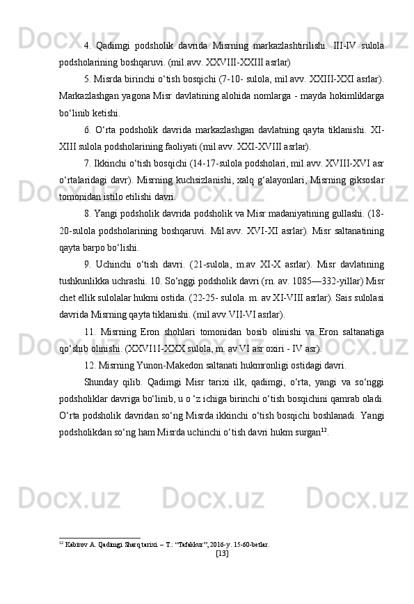 4.   Qadimgi   podsholik   davrida   Misrning   markazlashtirilishi.   III-IV   sulola
podsholarining boshqaruvi. (mil.avv. XXVIII-XXIII asrlar)
5. Misrda birinchi o‘tish bosqichi (7-10- sulola, mil.avv. XXIII-XXI asrlar).
Markazlashgan yagona Misr  davlatining alohida nomlarga - mayda hokimliklarga
bo‘linib ketishi.
6.   O‘rta   podsholik   davrida   markazlashgan   davlatning   qayta   tiklanishi.   XI-
XIII sulola podsholarining faoliyati (mil.avv. XXI-XVIII asrlar).
7. Ikkinchi o‘tish bosqichi (14-17-sulola podsholari, mil.avv. XVIII-XVI asr
o‘rtalaridagi davr). Misrning kuchsizlanishi, xalq g‘alayonlari, Misrning giksoslar
tomonidan istilo etilishi davri.
8. Yangi podsholik davrida podsholik va Misr madaniyatining gullashi. (18-
20-sulola   podsholarining   boshqaruvi.   Mil.avv.   XVI-XI   asrlar).   Misr   saltanatining
qayta barpo bo‘lishi. 
9.   Uchinchi   o‘tish   davri.   (21-sulola,   m.av   XI-X   asrlar).   Misr   davlatining
tushkunlikka uchrashi. 10. So‘nggi podsholik davri (rn. av. 1085—332-yillar) Misr
chet ellik sulolalar hukmi ostida. (22-25- sulola. m. av XI-VIII asrlar). Sais sulolasi
davrida Misrning qayta tiklanishi. (mil.avv.VII-VI asrlar).
11.   Misrning   Eron   shohlari   tomonidan   bosib   olinishi   va   Eron   saltanatiga
qo‘shib olinishi. (XXVI1I-XXX sulola, m. av VI asr oxiri - IV asr).
12. Misrning Yunon-Makedon saltanati hukmronligi ostidagi davri.
Shunday   qilib.   Qadimgi   Misr   tarixi   ilk,   qadimgi,   o‘rta,   yangi   va   so‘nggi
podsholiklar davriga bo‘linib, u o ‘z ichiga birinchi o‘tish bosqichini qamrab oladi.
O‘rta podsholik davridan so‘ng Misrda ikkinchi o‘tish bosqichi boshlanadi. Yangi
podsholikdan so‘ng ham Misrda uchinchi o‘tish davri hukm surgan 12
.
12
 Kabirov A. Qadimgi Sharq tarixi. – T.: “Tafakkur”, 2016-y. 15-60-betlar.
[ 13 ] 