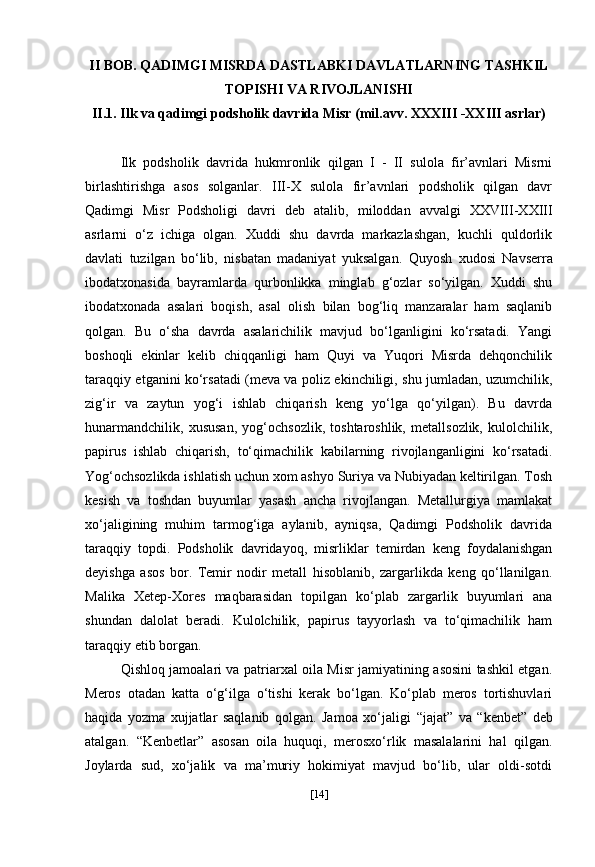II BOB.  QADIMGI MISRDA DASTLABKI DAVLATLARNING TASHKIL
TOPISHI VA RIVOJLANISHI
II.1. Ilk va qadimgi podsholik davrida Misr (mil.avv. XXXIII -XXIII asrlar)
Ilk   podsholik   davrida   hukmronlik   qilgan   I   -   II   sulola   fir’avnlari   Misrni
birlashtirishga   asos   solganlar.   III-X   sulola   fir’avnlari   podsholik   qilgan   davr
Qadimgi   Misr   Podsholigi   davri   deb   atalib,   miloddan   avvalgi   XXVIII-XXIII
asrlarni   o‘z   ichiga   olgan.   Xuddi   shu   davrda   markazlashgan,   kuchli   quldorlik
davlati   tuzilgan   bo‘lib,   nisbatan   madaniyat   yuksalgan.   Quyosh   xudosi   Navserra
ibodatxonasida   bayramlarda   qurbonlikka   minglab   g‘ozlar   so‘yilgan.   Xuddi   shu
ibodatxonada   asalari   boqish,   asal   olish   bilan   bog‘liq   manzaralar   ham   saqlanib
qolgan.   Bu   o‘sha   davrda   asalarichilik   mavjud   bo‘lganligini   ko‘rsatadi.   Yangi
boshoqli   ekinlar   kelib   chiqqanligi   ham   Quyi   va   Yuqori   Misrda   dehqonchilik
taraqqiy etganini ko‘rsatadi (meva va poliz ekinchiligi, shu jumladan, uzumchilik,
zig‘ir   va   zaytun   yog‘i   ishlab   chiqarish   keng   yo‘lga   qo‘yilgan).   Bu   davrda
hunarmandchilik,   xususan,   yog‘ochsozlik,   toshtaroshlik,   metallsozlik,   kulolchilik,
papirus   ishlab   chiqarish,   to‘qimachilik   kabilarning   rivojlanganligini   ko‘rsatadi.
Yog‘ochsozlikda ishlatish uchun xom ashyo Suriya va Nubiyadan keltirilgan. Tosh
kesish   va   toshdan   buyumlar   yasash   ancha   rivojlangan.   Metallurgiya   mamlakat
xo‘jaligining   muhim   tarmog‘iga   aylanib,   ayniqsa,   Qadimgi   Podsholik   davrida
taraqqiy   topdi.   Podsholik   davridayoq,   misrliklar   temirdan   keng   foydalanishgan
deyishga   asos   bor.   Temir   nodir   metall   hisoblanib,   zargarlikda   keng   qo‘llanilgan.
Malika   Xetep-Xores   maqbarasidan   topilgan   ko‘plab   zargarlik   buyumlari   ana
shundan   dalolat   beradi.   Kulolchilik,   papirus   tayyorlash   va   to‘qimachilik   ham
taraqqiy etib borgan.
Qishloq jamoalari va patriarxal oila Misr jamiyatining asosini tashkil etgan.
Meros   otadan   katta   o‘g‘ilga   o‘tishi   kerak   bo‘lgan.   Ko‘plab   meros   tortishuvlari
haqida   yozma   xujjatlar   saqlanib   qolgan.   Jamoa   xo‘jaligi   “jajat”   va   “kenbet”   deb
atalgan.   “Kenbetlar”   asosan   oila   huquqi,   merosxo‘rlik   masalalarini   hal   qilgan.
Joylarda   sud,   xo‘jalik   va   ma’muriy   hokimiyat   mavjud   bo‘lib,   ular   oldi-sotdi
[ 14 ] 