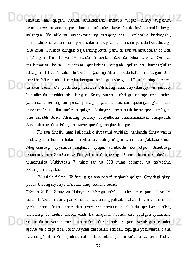 ishlarini   hal   qilgan,   hamda   amaldorlarni   kuzatib   turgan,   sun'iy   sug‘orish
tarmoqlarini   nazorat   qilgan.   Jamoa   boshliqlari   keyinchalik   davlat   amaldorlariga
aylangan.   Xo‘jalik   va   savdo-sotiqning   taraqqiy   etishi,   quldorlik   kuchayishi,
bosqinchilik urushlari, harbiy yurishlar mulkiy tabaqalanishni yanada tezlashuviga
olib keldi.  Urushda  olingan  o‘ljalarning  katta qismi  fir’avn va  amaldorlar   qo‘lida
to‘plangan.   Bu   III   va   IV   sulola   fir’avnlari   davrida   Misr   davrda   Gerodot
ma’lumotiga   ko‘ra,   “ehromlar   qurilishida   minglab   qullar   va   kambag‘allar
ishlagan” .   III va IV sulola fir’avnlari Qadimgi Misr tarixida katta o‘rin   tutgan. Ular
davrida   Misr   qudratli   markazlashgan   davlatga   aylangan.   III   sulolaning   birinchi
fir’avni   Joser   o‘z   podsholigi   davrida   Misrning   shimoliy-Sharqiy   va   janubiy
hududlarida   urushlar   olib   borgan.   Sinay   yarim   orolidagi   qadimgi   mis   konlari
yaqinida   Joserning   bu   yerda   yashagan   qabilalar   ustidan   qozongan   g‘alabasini
tasvirlovchi   suratlar   saqlanib   qolgan.   Nubiyani   bosib   olish   biroz   qiyin   kechgan.
Shu   sababli   Joser   Misrning   janubiy   viloyatlarini   mustahkamlash   maqsadida
Asvondan tortib to Filagacha devor qurishga majbur   bo‘lgan.
Fir’avn   Snofru   ham   istilochilik   siyosatini   yuritishi   natijasida   Sinay   yarim
orolidagi mis konlari batamom Misr  tasarrufiga o‘tgan. Uning bu g‘alabasi   Vodi-
Mag‘xaradagi   qoyalarda   saqlanib   qolgan   suratlarda   aks   etgan.   Janubdagi
urushlarda ham  Snofru  muvaffaqiyatga erishib, uning «Palermo toshidagi» davlat
yilnomasida   Nubiyadan   7   ming   asr   va   200   ming   qoramol   va   qo‘yechki
keltirganligi aytiladi. 
IV sulola fir’avni   Xufuning   g‘alaba relyefi saqlanib qolgan. Quyidagi qisqa
yozuv buning siyosiy ma’nosini aniq ifodalab beradi:
“Xnum-Xufu” .   Sinay   va   Nubiyadan   Misrga   ko‘plab   qullar   keltirilgan.   III   va   IV
sulola fir’avnlari qurdirgan ehromlar davlatning yuksak qudrati ifodasidir. Birinchi
yirik   ehrom   Joser   tomonidan   uzun   zinapoyasimon   shaklda   qurilgan   bo‘lib,
balandligi   60   metrni   tashkil   etadi.   Bu   maqbara   atrofida   olib   borilgan   qazilmalar
natijasida   bu   yerdan   murakkab   me'morlik   inshooti   topilgan.   Bezatilgan   ustunlar
ajoyib   va   o‘ziga   xos.   Joser   haykali   xarobalari   ichidan   topilgan   yozuvlarda   o‘sha
davrning bosh  me'mori, oliy amaldor  Imxotebning nomi  ko‘plab uchraydi. Butun
[ 15 ] 