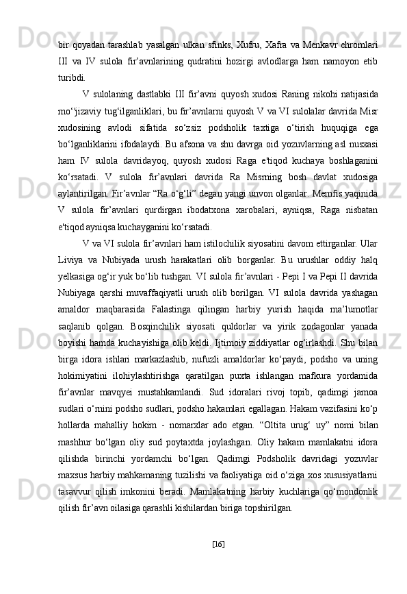 bir  qoyadan   tarashlab  yasalgan   ulkan  sfinks,   Xufru,   Xafra  va   Menkavr   ehromlari
III   va   IV   sulola   fir’avnlarining   qudratini   hozirgi   avlodlarga   ham   namoyon   etib
turibdi.
V   sulolaning   dastlabki   III   fir’avni   quyosh   xudosi   Raning   nikohi   natijasida
mo‘'jizaviy   tug‘ilganliklari, bu fir’avnlarni quyosh   V va VI sulolalar   davrida Misr
xudosining   avlodi   sifatida   so‘zsiz   podsholik   taxtiga   o‘tirish   huquqiga   ega
bo‘lganliklarini ifodalaydi. Bu afsona va shu davrga oid   yozuvlarning asl nusxasi
ham   IV   sulola   davridayoq,   quyosh   xudosi   Raga   e'tiqod   kuchaya   boshlaganini
ko‘rsatadi.   V   sulola   fir’avnlari   davrida   Ra   Misrning   bosh   davlat   xudosiga
aylantirilgan. Fir’avnlar   “Ra o‘g‘li”  degan yangi unvon olganlar. Memfis yaqinida
V   sulola   fir’avnlari   qurdirgan   ibodatxona   xarobalari,   ayniqsa,   Raga   nisbatan
e'tiqod ayniqsa kuchayganini ko‘rsatadi.
V va VI sulola fir’avnlari ham istilochilik siyosatini davom ettirganlar. Ular
Liviya   va   Nubiyada   urush   harakatlari   olib   borganlar.   Bu   urushlar   oddiy   halq
yelkasiga og‘ir yuk bo‘lib tushgan. VI sulola fir’avnlari -  Pepi I  va  Pepi II  davrida
Nubiyaga   qarshi   muvaffaqiyatli   urush   olib   borilgan.   VI   sulola   davrida   yashagan
amaldor   maqbarasida   Falastinga   qilingan   harbiy   yurish   haqida   ma’lumotlar
saqlanib   qolgan.   Bosqinchilik   siyosati   quldorlar   va   yirik   zodagonlar   yanada
boyishi hamda kuchayishiga olib keldi. Ijtimoiy ziddiyatlar og‘irlashdi. Shu bilan
birga   idora   ishlari   markazlashib,   nufuzli   amaldorlar   ko‘paydi,   podsho   va   uning
hokimiyatini   ilohiylashtirishga   qaratilgan   puxta   ishlangan   mafkura   yordamida
fir’avnlar   mavqyei   mustahkamlandi.   Sud   idoralari   rivoj   topib,   qadimgi   jamoa
sudlari o‘rnini podsho sudlari, podsho hakamlari egallagan. Hakam vazifasini ko‘p
hollarda   mahalliy   hokim   -   nomarxlar   ado   etgan.   “Oltita   urug‘   uy”   nomi   bilan
mashhur   bo‘lgan   oliy   sud   poytaxtda   joylashgan.   Oliy   hakam   mamlakatni   idora
qilishda   birinchi   yordamchi   bo‘lgan.   Qadimgi   Podsholik   davridagi   yozuvlar
maxsus harbiy mahkamaning tuzilishi va faoliyatiga oid o‘ziga xos xususiyatlarni
tasavvur   qilish   imkonini   beradi.   Mamlakatning   harbiy   kuchlariga   qo‘mondonlik
qilish fir’avn oilasiga qarashli kishilardan biriga topshirilgan.
[ 16 ] 