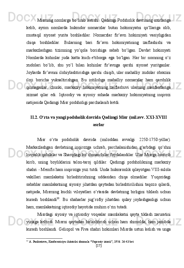 Misrning nomlarga bo‘linib ketishi. Qadimgi Podsholik davrining oxirlariga
kelib,   ayrim   nomlarda   hukmdor   nomarxlar   butun   hokimiyatni   qo‘llariga   olib,
mustaqil   siyosat   yurita   boshladilar.   Nomarxlar   fir’avn   hokimiyati   vasiyligidan
chiqa   boshladilar.   Bularning   bari   fir’avn   hokimiyatining   zaiflashishi   va
markazlashgan   tizimning   yo‘qola   borishiga   sabab   bo‘lgan.   Davlat   hokimyati
Nomlarda   kohinlar   juda   katta   kuch-e'tiborga   ega   bo‘lgan.   Har   bir   nomning   o‘z
xudolari   bo‘lib,   shu   yo‘l   bilan   kohinlar   fir’avnga   qarshi   siyosat   yuritganlar.
Joylarda   fir’avnni   ilohiylashtirishga   qarshi   chiqib,   ular   mahalliy   xudolar   obrazini
iloji   boricha   yuksaltirishgan.   Bu   intilishga   mahalliy   nomarxlar   ham   qarshilik
qilmaganlar,   chunki,   markaziy   hokimiyatning   zaiflashuvi   ularning   manfaatlariga
xizmat   qilar   edi.   Iqtisodiy   va   siyosiy   sohada   markaziy   hokimiyatning   inqirozi
natijasida Qadimgi Misr podsholigi parchalanib ketdi. 
II.2. O‘rta va yangi podsholik davrida Qadimgi Misr (mil.avv. XXI-XVIII
asrlar
Misr   o‘rta   podsholik   davrida   (miloddan   avvalgi   2250-1750-yillar) .
Markazlashgan   davlatning   inqirozga   uchrab,   parchalanishidan   g‘arbdagi   qo‘shni
liviyalik qabilalar va Sharqdagi ko‘chmanchilar foydalandilar. Ular Misrga bostirib
kirib,   uning   boyliklarini   talon-taroj   qildilar.   Qadimgi   podsholikning   markaziy
shahri - Memfis ham inqirozga yuz tutdi. Unda hukmronlik qilayotgan VIII-sulola
vakillari   mamlakatni   birlashtirishning   uddasidan   chiqa   olmadilar.   Yuqoridagi
sabablar   mamlakatning   siyosiy   jihatdan   qaytadan   birlashtirilishini   taqozo   qilardi,
natijada,   Misrning   kuchli   viloyatlari   o‘rtasida   davlatning   birligini   tiklash   uchun
kurash   boshlandi 13
.   Bu   shaharlar   jug‘rofiy   jihatdan   qulay   joylashganligi   uchun
ham, mamlakatning iqtisodiy hayotida muhim o‘rin tutadi.
Misrdagi   siyosiy   va   iqtisodiy   voqealar   mamlakatni   qayta   tiklash   zaruratini
yuzaga   keltirdi.   Misrni   qaytadan   birlashtirish   uchun   ham   shimolda,   ham   janubda
kurash  boshlandi. Geliopol va Fiva shahri hokimlari  Misrda ustun kelish va unga
13
  A. Pankratova, Konferentsiya chitatelei zhurnala “Voprosty istorii”, 1956. 26-43-bet
[ 17 ] 