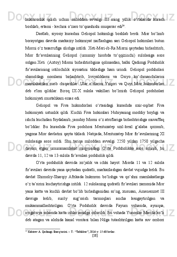 hukmronlik   qilish   uchun   miloddan   avvalgi   III   ming   yillik   o‘rtalarida   kurash
boshlab, ertami - kechmi o‘zaro to‘qnashishi muqarrar edi 14
.
Dastlab,   siyosiy   kurashni   Geliopol   hokimligi   boshlab   berdi.   Misr   bo‘linib
borayotgan davrda markaziy hokimiyat  zaiflashgan sari  Geliopol  hokimlari  butun
Misrni o‘z tasarrufiga olishga intildi.  Xeti-Meri-ib-Ra  Misrni qaytadan birlashtirib,
Misr   fir’avnlarining   Geliopol   (umumiy   hisobda   to‘qqizinchi)   sulolasiga   asos
solgan   Xeti    (Axtoy) Misrni birlashtiribgina qolmasdan, balki Qadimgi Podsholik
fir’avnlarining   istilochilik   siyosatini   tiklashga   ham   urindi.   Geliopol   podsholari
shimoldagi   nomlarni   birlashtirib,   liviyaliklarni   va   Osiyo   ko‘chmanchilarini
mamlakatdan   surib   chiqardilar.   Ular   o‘zlarini   Yuqori   va   Quyi   Misr   hukmdorlari
deb   e'lon   qildilar.   Biroq   IX-X   sulola   vakillari   bo‘lmish   Geliopol   podsholari
hokimiyati mustahkam emas edi.
Geliopol   va   Fiva   hukmdorlari   o‘rtasidagi   kurashda   oxir-oqibat   Fiva
hokimiyati   ustunlik   qildi.   Kuchli   Fiva   hokimlari   Nubiyaning   moddiy   boyligi   va
ishchi kuchidan foydalanib, janubiy Misrni o‘z atroflariga birlashtirishga muvaffaq
bo‘ldilar.   Bu   kurashda   Fiva   podshosi   Mentuxatep   uzil-kesil   g‘alaba   qozonib,
yagona Misr davlatini qayta tikladi. Natijada,   Mentuxatep   Misr fir’avnlarining XI
sulolasiga   asos   soldi.   Shu   tariqa   miloddan   avvalgi   2250   yildan   1750   yilgacha
davom   etgan   umummamlakat   miqyosidagi   O‘rta   Podsholikka   asos   solinib,   bu
davrda 11, 12 va 13-sulola fir’avnlari podsholik qildi.
O‘rta   podsholik   davrida   xo‘jalik   va   ichki   hayot.   Misrda   11   va   12   sulola
fir’avnlari davrida yana qaytadan qudratli, markazlashgan davlat vujudga keldi. Bu
davlat   Shimoliy-Sharqiy   Afrikada   hukmron   bo‘lishga   va   qo‘shni   mamlakatlarga
o‘z ta’sirini kuchaytirishga intildi. 12 sulolaning qudratli fir’avnlari zamonida Misr
yana  katta  va  kuchli  davlat   bo‘lib  birlashganidan  so‘ng,  xususan,   Amenemxet  III
davriga   kelib,   sun'iy   sug‘orish   tarmoqlari   ancha   kengaytirilgan   va
mukammallashtirilgan.   O‘rta   Podsholik   davrida   Fayum   vohasida ,   ayniqsa,
irrigatsiya sohasida katta ishlar amalga oshirildi. Bu vohada Yunonlar Marida ko‘li
deb   atagan   va   alohida   kanal   vositasi   bilan   Nilga   tutashtirilgan   katta   suv   ombori
14
 Kabirov A. Qadimgi Sharq tarixi. – T.: “Tafakkur”, 2016-y. 15-60-betlar.
[ 18 ] 