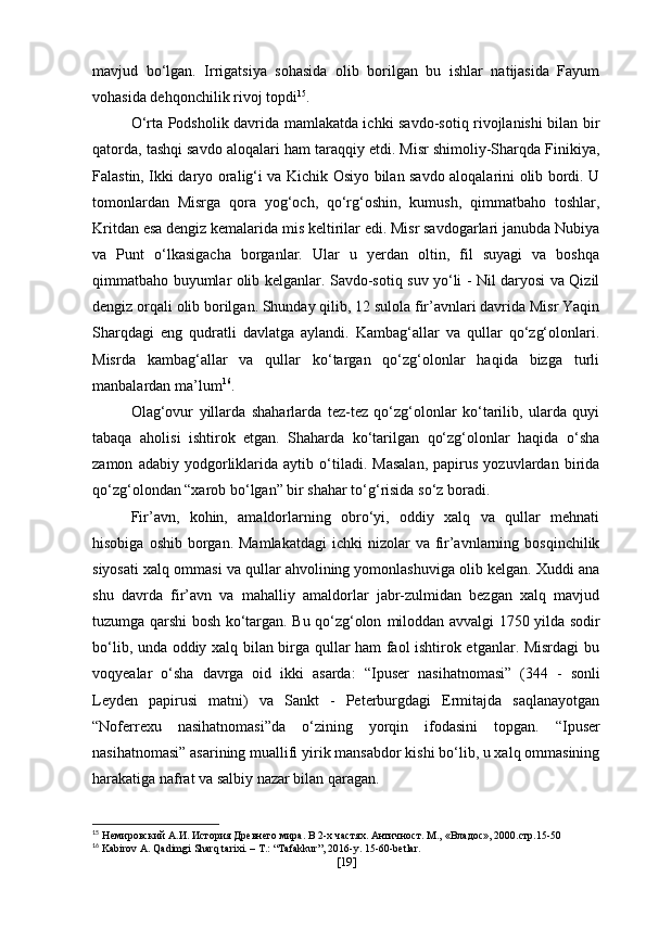 mavjud   bo‘lgan.   Irrigatsiya   sohasida   olib   borilgan   bu   ishlar   natijasida   Fayum
vohasida dehqonchilik rivoj topdi 15
.
O‘rta Podsholik davrida mamlakatda ichki savdo-sotiq rivojlanishi bilan bir
qatorda, tashqi savdo aloqalari ham taraqqiy etdi. Misr shimoliy-Sharqda Finikiya,
Falastin, Ikki daryo oralig‘i va Kichik Osiyo bilan savdo aloqalarini olib bordi. U
tomonlardan   Misrga   qora   yog‘och,   qo‘rg‘oshin,   kumush,   qimmatbaho   toshlar,
Kritdan esa dengiz kemalarida mis keltirilar edi. Misr savdogarlari janubda Nubiya
va   Punt   o‘lkasigacha   borganlar.   Ular   u   yerdan   oltin,   fil   suyagi   va   boshqa
qimmatbaho buyumlar olib kelganlar. Savdo-sotiq suv yo‘li - Nil daryosi va Qizil
dengiz orqali olib borilgan. Shunday qilib, 12 sulola fir’avnlari davrida Misr Yaqin
Sharqdagi   eng   qudratli   davlatga   aylandi.   Kambag‘allar   va   qullar   qo‘zg‘olonlari.
Misrda   kambag‘allar   va   qullar   ko‘targan   qo‘zg‘olonlar   haqida   bizga   turli
manbalardan ma’lum 16
.
Olag‘ovur   yillarda   shaharlarda   tez-tez   qo‘zg‘olonlar   ko‘tarilib,   ularda   quyi
tabaqa   aholisi   ishtirok   etgan.   Shaharda   ko‘tarilgan   qo‘zg‘olonlar   haqida   o‘sha
zamon   adabiy   yodgorliklarida   aytib   o‘tiladi.   Masalan,   papirus   yozuvlardan   birida
qo‘zg‘olondan “xarob bo‘lgan” bir shahar to‘g‘risida so‘z boradi.
Fir’avn,   kohin,   amaldorlarning   obro‘yi,   oddiy   xalq   va   qullar   mehnati
hisobiga  oshib  borgan.  Mamlakatdagi  ichki   nizolar  va  fir’avnlarning  bosqinchilik
siyosati xalq ommasi va qullar ahvolining yomonlashuviga olib kelgan. Xuddi ana
shu   davrda   fir’avn   va   mahalliy   amaldorlar   jabr-zulmidan   bezgan   xalq   mavjud
tuzumga qarshi bosh ko‘targan. Bu qo‘zg‘olon   miloddan avvalgi 1750 yilda   sodir
bo‘lib, unda oddiy xalq bilan birga qullar ham faol ishtirok etganlar. Misrdagi bu
voqyealar   o‘sha   davrga   oid   ikki   asarda:   “Ipuser   nasihatnomasi”   (344   -   sonli
Leyden   papirusi   matni)   va   Sankt   -   Peterburgdagi   Ermitajda   saqlanayotgan
“Noferrexu   nasihatnomasi” da   o‘zining   yorqin   ifodasini   topgan.   “Ipuser
nasihatnomasi”  asarining muallifi yirik mansabdor kishi bo‘lib, u xalq ommasining
harakatiga nafrat va salbiy nazar bilan qaragan.
15
  Немировский А.И. История Древнего мира. В 2-х частях. Античност. М.,   «Владос», 2000.стр.15-50
16
 Kabirov A. Qadimgi Sharq tarixi. – T.: “Tafakkur”, 2016-y.  15-60- betlar .
[ 19 ] 