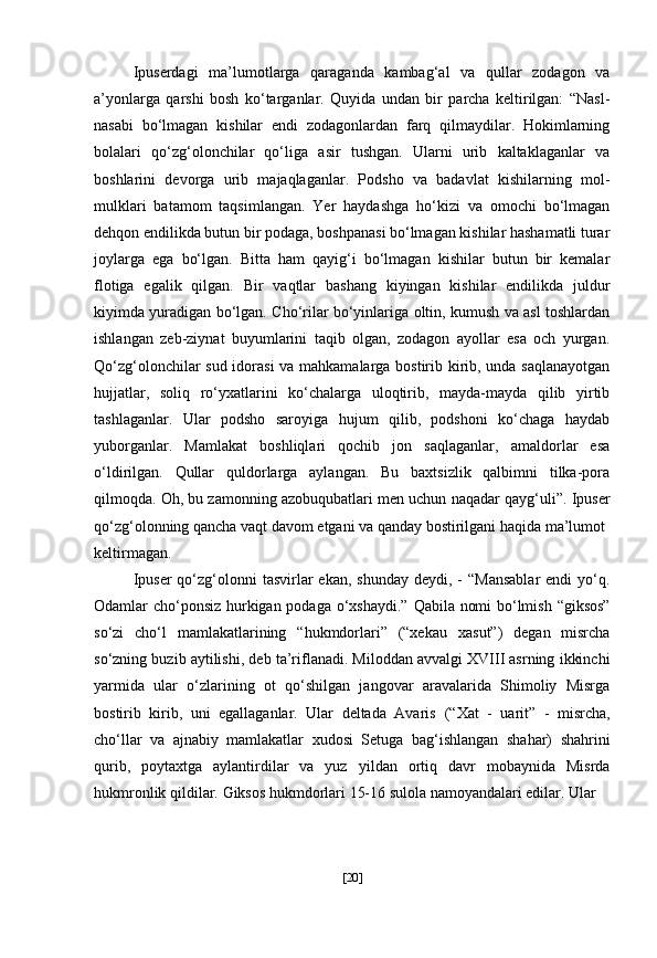 Ipuserdagi   ma’lumotlarga   qaraganda   kambag‘al   va   qullar   zodagon   va
a’yonlarga   qarshi   bosh   ko‘targanlar.   Quyida   undan   bir   parcha   keltirilgan:   “Nasl-
nasabi   bo‘lmagan   kishilar   endi   zodagonlardan   farq   qilmaydilar.   Hokimlarning
bolalari   qo‘zg‘olonchilar   qo‘liga   asir   tushgan.   Ularni   urib   kaltaklaganlar   va
boshlarini   devorga   urib   majaqlaganlar.   Podsho   va   badavlat   kishilarning   mol-
mulklari   batamom   taqsimlangan.   Yer   haydashga   ho‘kizi   va   omochi   bo‘lmagan
dehqon endilikda butun bir podaga, boshpanasi bo‘lmagan kishilar hashamatli turar
joylarga   ega   bo‘lgan.   Bitta   ham   qayig‘i   bo‘lmagan   kishilar   butun   bir   kemalar
flotiga   egalik   qilgan.   Bir   vaqtlar   bashang   kiyingan   kishilar   endilikda   juldur
kiyimda yuradigan bo‘lgan. Cho‘rilar bo‘yinlariga oltin, kumush va asl toshlardan
ishlangan   zeb-ziynat   buyumlarini   taqib   olgan,   zodagon   ayollar   esa   och   yurgan.
Qo‘zg‘olonchilar sud idorasi va mahkamalarga bostirib kirib, unda saqlanayotgan
hujjatlar,   soliq   ro‘yxatlarini   ko‘chalarga   uloqtirib,   mayda-mayda   qilib   yirtib
tashlaganlar.   Ular   podsho   saroyiga   hujum   qilib,   podshoni   ko‘chaga   haydab
yuborganlar.   Mamlakat   boshliqlari   qochib   jon   saqlaganlar,   amaldorlar   esa
o‘ldirilgan.   Qullar   quldorlarga   aylangan.   Bu   baxtsizlik   qalbimni   tilka-pora
qilmoqda. Oh, bu zamonning azobuqubatlari men uchun naqadar qayg‘uli”. Ipuser
qo‘zg‘olonning qancha vaqt davom etgani va qanday bostirilgani haqida ma’lumot
keltirmagan. 
Ipuser  qo‘zg‘olonni   tasvirlar  ekan,  shunday  deydi,  -  “Mansablar  endi   yo‘q.
Odamlar cho‘ponsiz hurkigan podaga o‘xshaydi.”   Qabila nomi bo‘lmish   “giksos”
so‘zi   cho‘l   mamlakatlarining   “hukmdorlari”   (“xekau   xasut”)   degan   misrcha
so‘zning buzib aytilishi,   deb ta’riflanadi. Miloddan avvalgi XVIII asrning ikkinchi
yarmida   ular   o‘zlarining   ot   qo‘shilgan   jangovar   aravalarida   Shimoliy   Misrga
bostirib   kirib,   uni   egallaganlar.   Ular   deltada   Avaris   (“Xat   -   uarit”   -   misrcha,
cho‘llar   va   ajnabiy   mamlakatlar   xudosi   Setuga   bag‘ishlangan   shahar)   shahrini
qurib,   poytaxtga   aylantirdilar   va   yuz   yildan   ortiq   davr   mobaynida   Misrda
hukmronlik qildilar.   Giksos  hukmdorlari 15-16 sulola namoyandalari edilar. Ular
[ 20 ] 