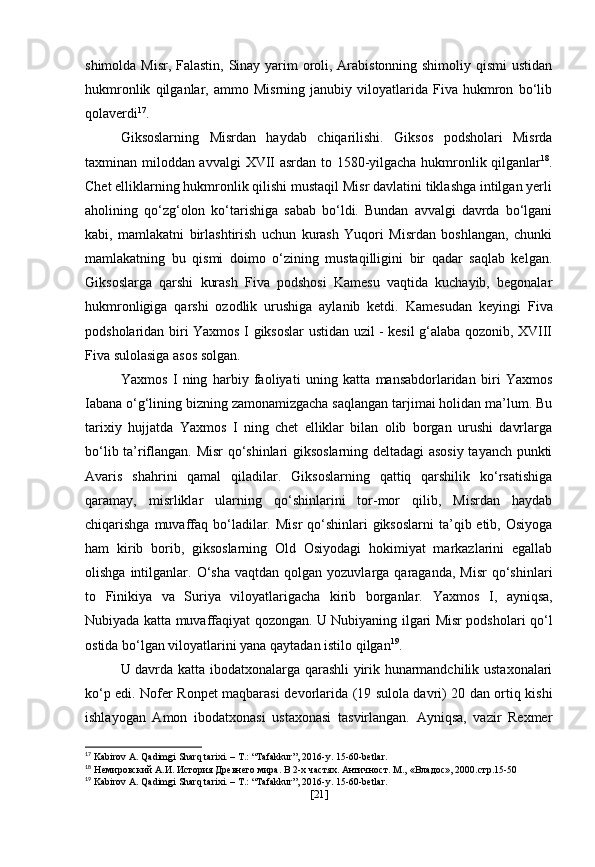 shimolda Misr, Falastin, Sinay yarim oroli, Arabistonning shimoliy qismi  ustidan
hukmronlik   qilganlar,   ammo   Misrning   janubiy   viloyatlarida   Fiva   hukmron   bo‘lib
qolaverdi 17
.
Giksoslarning   Misrdan   haydab   chiqarilishi.   Giksos   podsholari   Misrda
taxminan miloddan avvalgi   XVII asrdan   to   1580-yilgacha   hukmronlik qilganlar 18
.
Chet elliklarning hukmronlik qilishi mustaqil Misr davlatini tiklashga intilgan yerli
aholining   qo‘zg‘olon   ko‘tarishiga   sabab   bo‘ldi.   Bundan   avvalgi   davrda   bo‘lgani
kabi,   mamlakatni   birlashtirish   uchun   kurash   Yuqori   Misrdan   boshlangan,   chunki
mamlakatning   bu   qismi   doimo   o‘zining   mustaqilligini   bir   qadar   saqlab   kelgan.
Giksoslarga   qarshi   kurash   Fiva   podshosi   Kamesu   vaqtida   kuchayib,   begonalar
hukmronligiga   qarshi   ozodlik   urushiga   aylanib   ketdi.   Kamesudan   keyingi   Fiva
podsholaridan biri   Yaxmos I   giksoslar ustidan uzil - kesil g‘alaba qozonib, XVIII
Fiva sulolasiga asos solgan.
Yaxmos   I   ning   harbiy   faoliyati   uning   katta   mansabdorlaridan   biri   Yaxmos
Iabana o‘g‘lining bizning zamonamizgacha saqlangan tarjimai holidan ma’lum. Bu
tarixiy   hujjatda   Yaxmos   I   ning   chet   elliklar   bilan   olib   borgan   urushi   davrlarga
bo‘lib ta’riflangan. Misr qo‘shinlari giksoslarning deltadagi asosiy tayanch punkti
Avaris   shahrini   qamal   qiladilar.   Giksoslarning   qattiq   qarshilik   ko‘rsatishiga
qaramay,   misrliklar   ularning   qo‘shinlarini   tor-mor   qilib,   Misrdan   haydab
chiqarishga muvaffaq  bo‘ladilar. Misr  qo‘shinlari  giksoslarni  ta’qib etib, Osiyoga
ham   kirib   borib,   giksoslarning   Old   Osiyodagi   hokimiyat   markazlarini   egallab
olishga  intilganlar.  O‘sha  vaqtdan  qolgan  yozuvlarga  qaraganda,   Misr  qo‘shinlari
to   Finikiya   va   Suriya   viloyatlarigacha   kirib   borganlar.   Yaxmos   I ,   ayniqsa,
Nubiyada katta muvaffaqiyat qozongan. U Nubiyaning ilgari Misr podsholari qo‘l
ostida bo‘lgan viloyatlarini yana qaytadan istilo qilgan 19
.
U davrda katta ibodatxonalarga qarashli yirik hunarmandchilik ustaxonalari
ko‘p edi.   Nofer Ronpet maqbarasi   devorlarida (19 sulola davri) 20 dan ortiq kishi
ishlayogan   Amon   ibodatxonasi   ustaxonasi   tasvirlangan.   Ayniqsa,   vazir   Rexmer
17
 Kabirov A. Qadimgi Sharq tarixi. – T.: “Tafakkur”, 2016-y. 15-60-betlar.
18
  Немировский А.И. История Древнего мира. В 2-х частях. Античност. М.,  « Владос », 2000. стр.15-50
19
 Kabirov A. Qadimgi Sharq tarixi. – T.: “Tafakkur”, 2016-y. 15-60-betlar.
[ 21 ] 